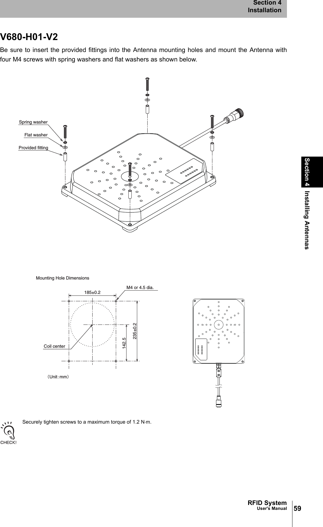 59RFID SystemUser&apos;s ManualSection 4 Installing AntennasSection 4InstallationV680-H01-V2Be sure to insert the provided fittings into the Antenna mounting holes and mount the Antenna withfour M4 screws with spring washers and flat washers as shown below. Securely tighten screws to a maximum torque of 1.2 N⋅m.142.5235±0.2185±0.2M4 or 4.5 dia.Coil centerMounting Hole Dimensions䋨Unit䋺mm䋩Spring washerFlat washerProvided fitting