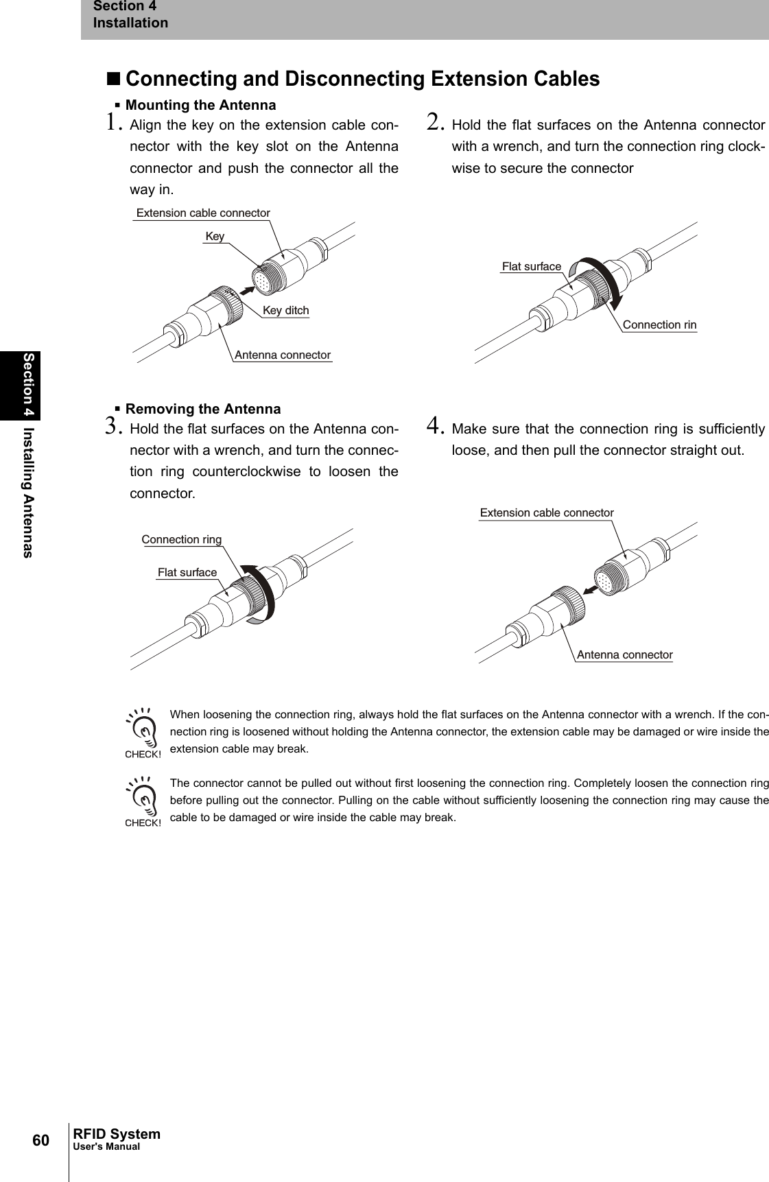 60Section 4 Installing AntennasRFID SystemUser&apos;s ManualSection 4InstallationConnecting and Disconnecting Extension CablesMounting the AntennaRemoving the AntennaWhen loosening the connection ring, always hold the flat surfaces on the Antenna connector with a wrench. If the con-nection ring is loosened without holding the Antenna connector, the extension cable may be damaged or wire inside theextension cable may break.The connector cannot be pulled out without first loosening the connection ring. Completely loosen the connection ringbefore pulling out the connector. Pulling on the cable without sufficiently loosening the connection ring may cause thecable to be damaged or wire inside the cable may break.1. Align the key on the extension cable con-nector with the key slot on the Antennaconnector and push the connector all theway in.2. Hold the flat surfaces on the Antenna connectorwith a wrench, and turn the connection ring clock-wise to secure the connector3. Hold the flat surfaces on the Antenna con-nector with a wrench, and turn the connec-tion ring counterclockwise to loosen theconnector.4. Make sure that the connection ring is sufficientlyloose, and then pull the connector straight out.Antenna connectorExtension cable connectorKeyKey ditchConnection rinFlat surfaceConnection ringFlat surfaceAntenna connectorExtension cable connector