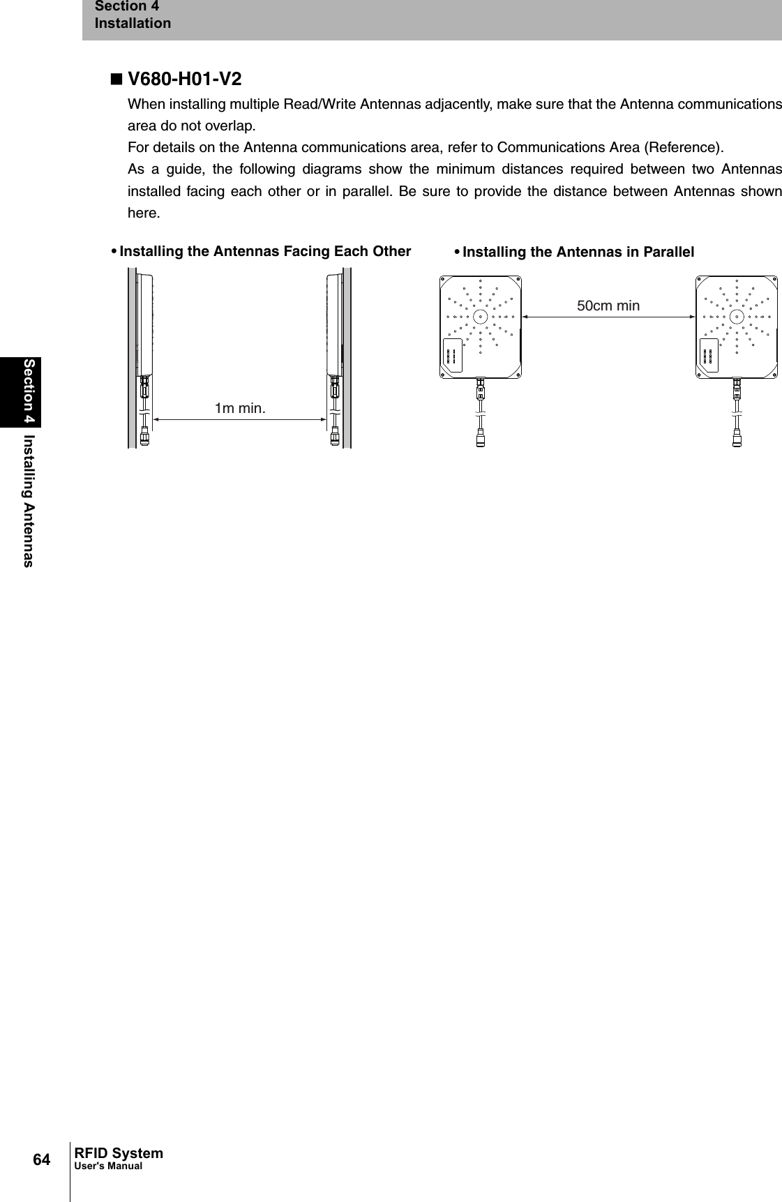 64Section 4 Installing AntennasRFID SystemUser&apos;s ManualSection 4InstallationV680-H01-V2When installing multiple Read/Write Antennas adjacently, make sure that the Antenna communicationsarea do not overlap.For details on the Antenna communications area, refer to Communications Area (Reference).As a guide, the following diagrams show the minimum distances required between two Antennasinstalled facing each other or in parallel. Be sure to provide the distance between Antennas shownhere.1m min.50cm min• Installing the Antennas Facing Each Other • Installing the Antennas in Parallel