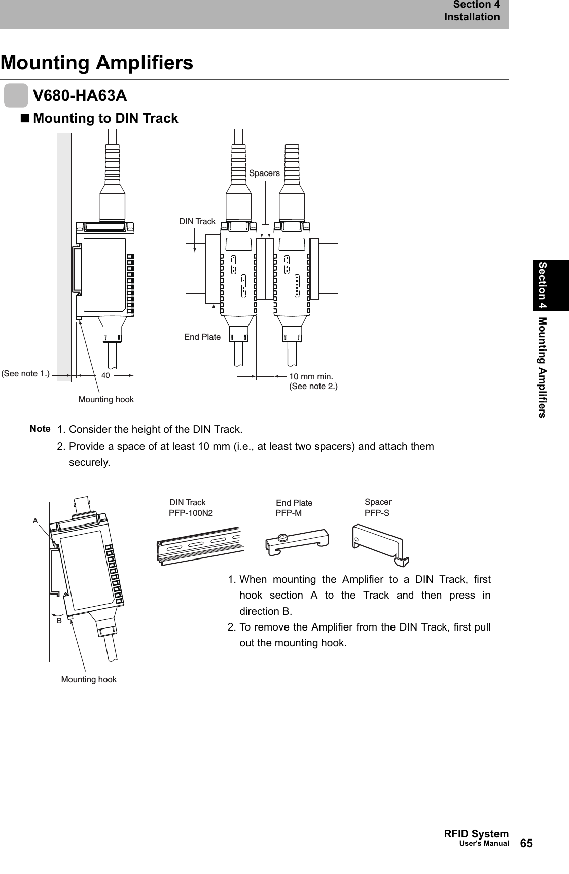 65RFID SystemUser&apos;s ManualSection 4 Mounting AmplifiersSection 4InstallationMounting AmplifiersV680-HA63AMounting to DIN TrackNote 1. Consider the height of the DIN Track.2. Provide a space of at least 10 mm (i.e., at least two spacers) and attach themsecurely.40End Plate10 mm min.(See note 2.)Mounting hook(See note 1.)DIN TrackSpacersABPFP-100N2 PFP-M PFP-SMounting hookEnd Plate SpacerDIN Track1. When mounting the Amplifier to a DIN Track, firsthook section A to the Track and then press indirection B. 2. To remove the Amplifier from the DIN Track, first pullout the mounting hook. 