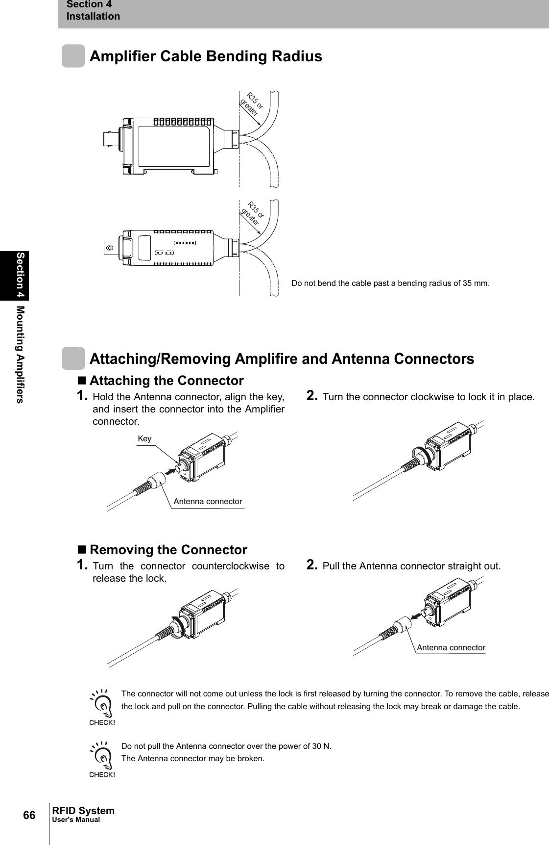 66Section 4 Mounting AmplifiersRFID SystemUser&apos;s ManualSection 4InstallationAmplifier Cable Bending RadiusAttaching/Removing Amplifire and Antenna ConnectorsAttaching the ConnectorRemoving the ConnectorThe connector will not come out unless the lock is first released by turning the connector. To remove the cable, releasethe lock and pull on the connector. Pulling the cable without releasing the lock may break or damage the cable.Do not pull the Antenna connector over the power of 30 N. The Antenna connector may be broken.1. Hold the Antenna connector, align the key,and insert the connector into the Amplifierconnector. 2. Turn the connector clockwise to lock it in place.1. Turn the connector counterclockwise torelease the lock. 2. Pull the Antenna connector straight out.R35 or greaterR35 or greaterDo not bend the cable past a bending radius of 35 mm.KeyAntenna connectorAntenna connector