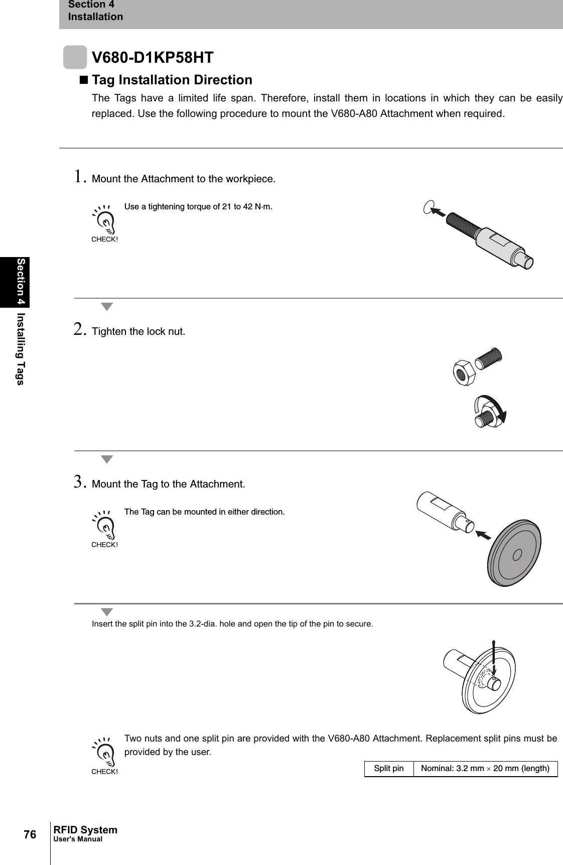 76Section 4 Installing TagsRFID SystemUser&apos;s ManualSection 4InstallationV680-D1KP58HTTag Installation DirectionThe Tags have a limited life span. Therefore, install them in locations in which they can be easilyreplaced. Use the following procedure to mount the V680-A80 Attachment when required.1. Mount the Attachment to the workpiece.Use a tightening torque of 21 to 42 N·m.2. Tighten the lock nut.3. Mount the Tag to the Attachment.The Tag can be mounted in either direction.Insert the split pin into the 3.2-dia. hole and open the tip of the pin to secure.Two nuts and one split pin are provided with the V680-A80 Attachment. Replacement split pins must beprovided by the user.Split pin Nominal: 3.2 mm × 20 mm (length)