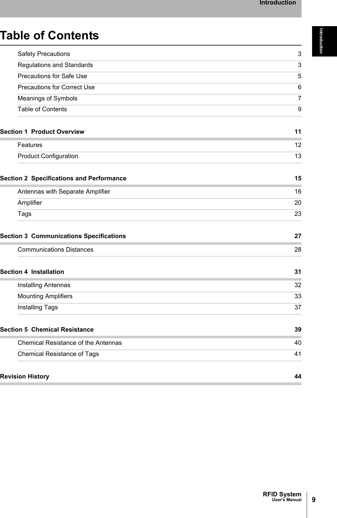 9RFID SystemUser&apos;s ManualIntroductionIntroductionTable of ContentsSafety Precautions 3Regulations and Standards 3Precautions for Safe Use 5Precautions for Correct Use 6Meanings of Symbols 7Table of Contents 9Section 1  Product Overview 11Features 12Product Configuration 13Section 2  Specifications and Performance 15Antennas with Separate Amplifier 16Amplifier 20Tags 23Section 3  Communications Specifications 27Communications Distances 28Section 4  Installation 31Installing Antennas 32Mounting Amplifiers 33Installing Tags 37Section 5  Chemical Resistance 39Chemical Resistance of the Antennas 40Chemical Resistance of Tags 41Revision History 44