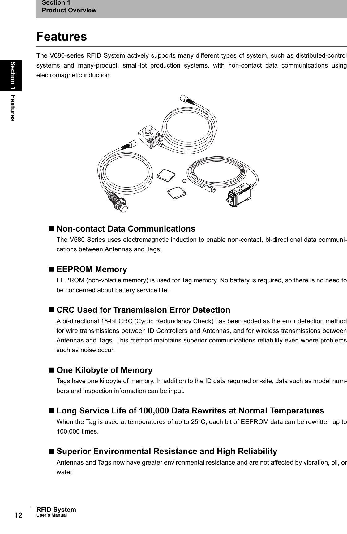 12Section 1 FeaturesRFID SystemUser’s ManualSection 1Product OverviewFeaturesThe V680-series RFID System actively supports many different types of system, such as distributed-controlsystems and many-product, small-lot production systems, with non-contact data communications usingelectromagnetic induction. Non-contact Data CommunicationsThe V680 Series uses electromagnetic induction to enable non-contact, bi-directional data communi-cations between Antennas and Tags.EEPROM MemoryEEPROM (non-volatile memory) is used for Tag memory. No battery is required, so there is no need tobe concerned about battery service life.CRC Used for Transmission Error DetectionA bi-directional 16-bit CRC (Cyclic Redundancy Check) has been added as the error detection methodfor wire transmissions between ID Controllers and Antennas, and for wireless transmissions betweenAntennas and Tags. This method maintains superior communications reliability even where problemssuch as noise occur.One Kilobyte of MemoryTags have one kilobyte of memory. In addition to the ID data required on-site, data such as model num-bers and inspection information can be input.Long Service Life of 100,000 Data Rewrites at Normal TemperaturesWhen the Tag is used at temperatures of up to 25°C, each bit of EEPROM data can be rewritten up to100,000 times. Superior Environmental Resistance and High ReliabilityAntennas and Tags now have greater environmental resistance and are not affected by vibration, oil, orwater.