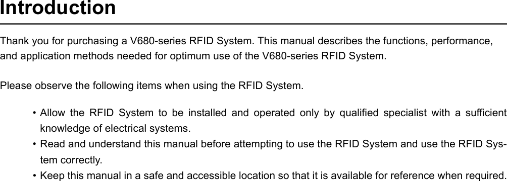 IntroductionThank you for purchasing a V680-series RFID System. This manual describes the functions, performance, and application methods needed for optimum use of the V680-series RFID System.Please observe the following items when using the RFID System.• Allow the RFID System to be installed and operated only by qualified specialist with a sufficientknowledge of electrical systems.• Read and understand this manual before attempting to use the RFID System and use the RFID Sys-tem correctly.• Keep this manual in a safe and accessible location so that it is available for reference when required.