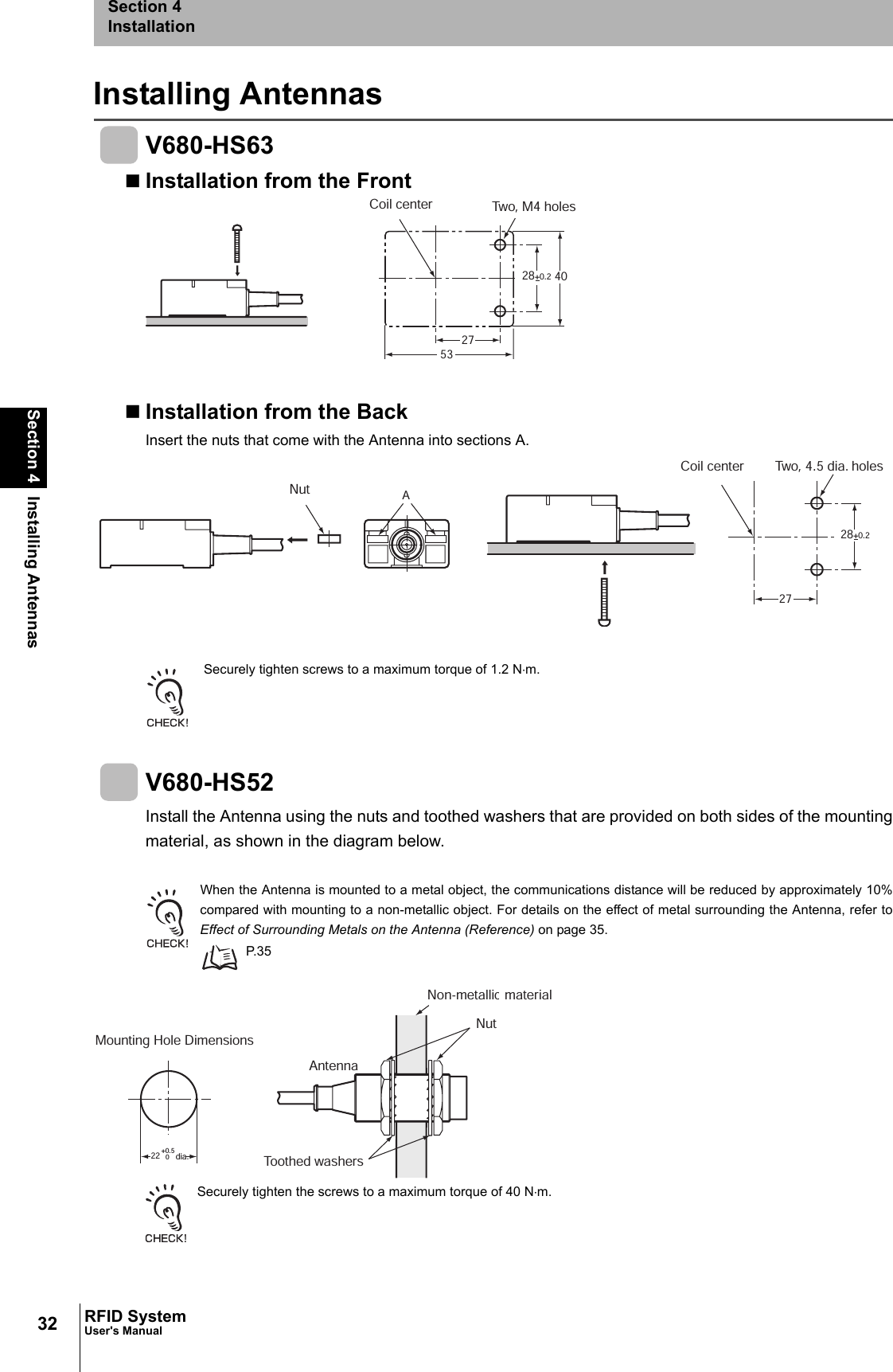 32Section 4 Installing AntennasRFID SystemUser&apos;s ManualSection 4InstallationInstalling AntennasV680-HS63Installation from the FrontInstallation from the BackInsert the nuts that come with the Antenna into sections A. Securely tighten screws to a maximum torque of 1.2 N⋅m.V680-HS52Install the Antenna using the nuts and toothed washers that are provided on both sides of the mountingmaterial, as shown in the diagram below.When the Antenna is mounted to a metal object, the communications distance will be reduced by approximately 10%compared with mounting to a non-metallic object. For details on the effect of metal surrounding the Antenna, refer toEffect of Surrounding Metals on the Antenna (Reference) on page 35. P. 3 5Securely tighten the screws to a maximum torque of 40 N⋅m.28+0.2 402753Coil center Two, M4 holes28+0.2A27NutTwo, 4.5 dia. holesCoil center 22+0.50Mounting Hole Dimensions dia. Toothed washersNon-metallic materialAntennaNut