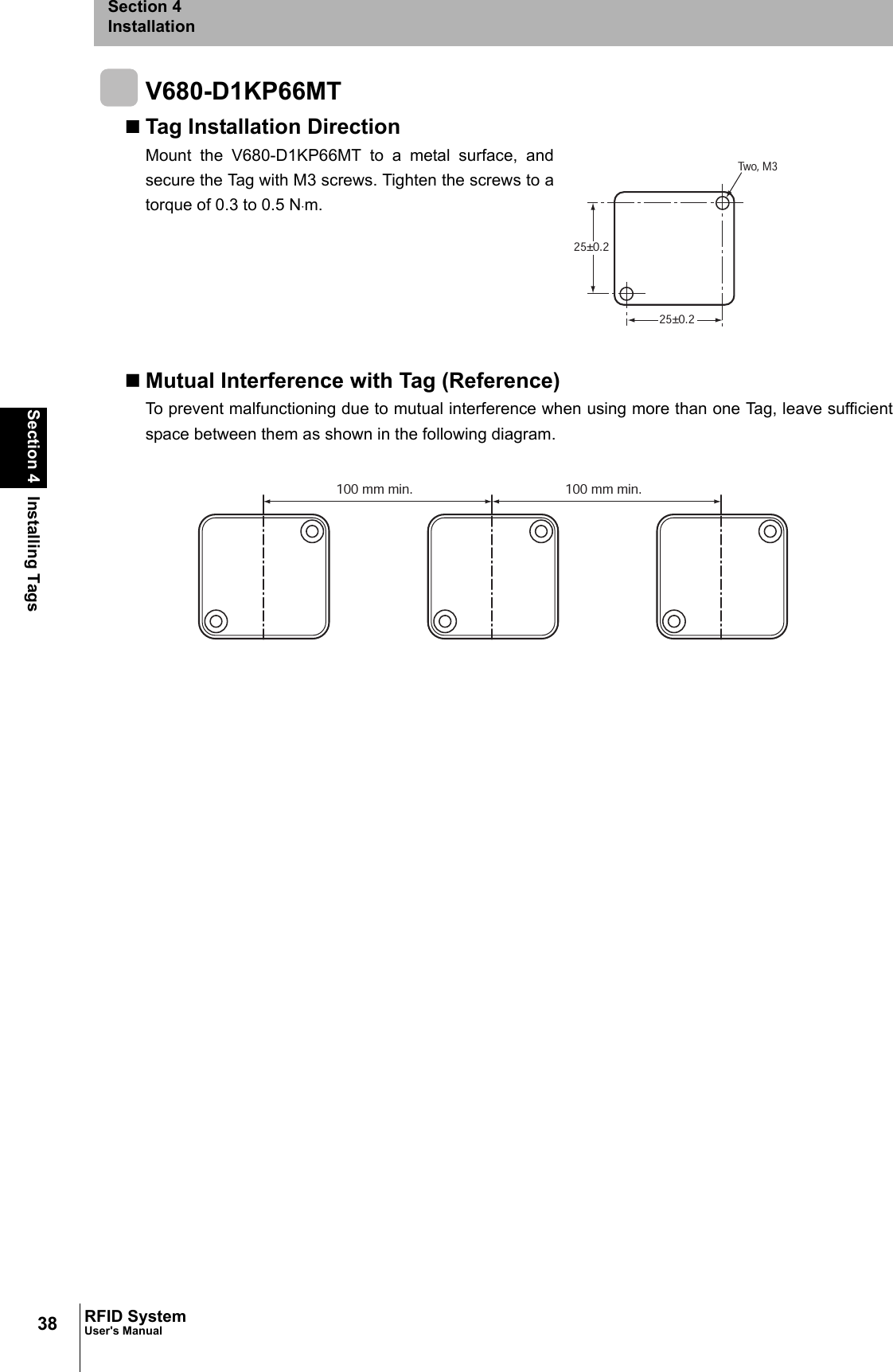 38Section 4 Installing TagsRFID SystemUser&apos;s ManualSection 4InstallationV680-D1KP66MTTag Installation DirectionMount the V680-D1KP66MT to a metal surface, andsecure the Tag with M3 screws. Tighten the screws to atorque of 0.3 to 0.5 N⋅m.Mutual Interference with Tag (Reference)To prevent malfunctioning due to mutual interference when using more than one Tag, leave sufficientspace between them as shown in the following diagram.25±0.225±0.2Two, M3100 mm min. 100 mm min.
