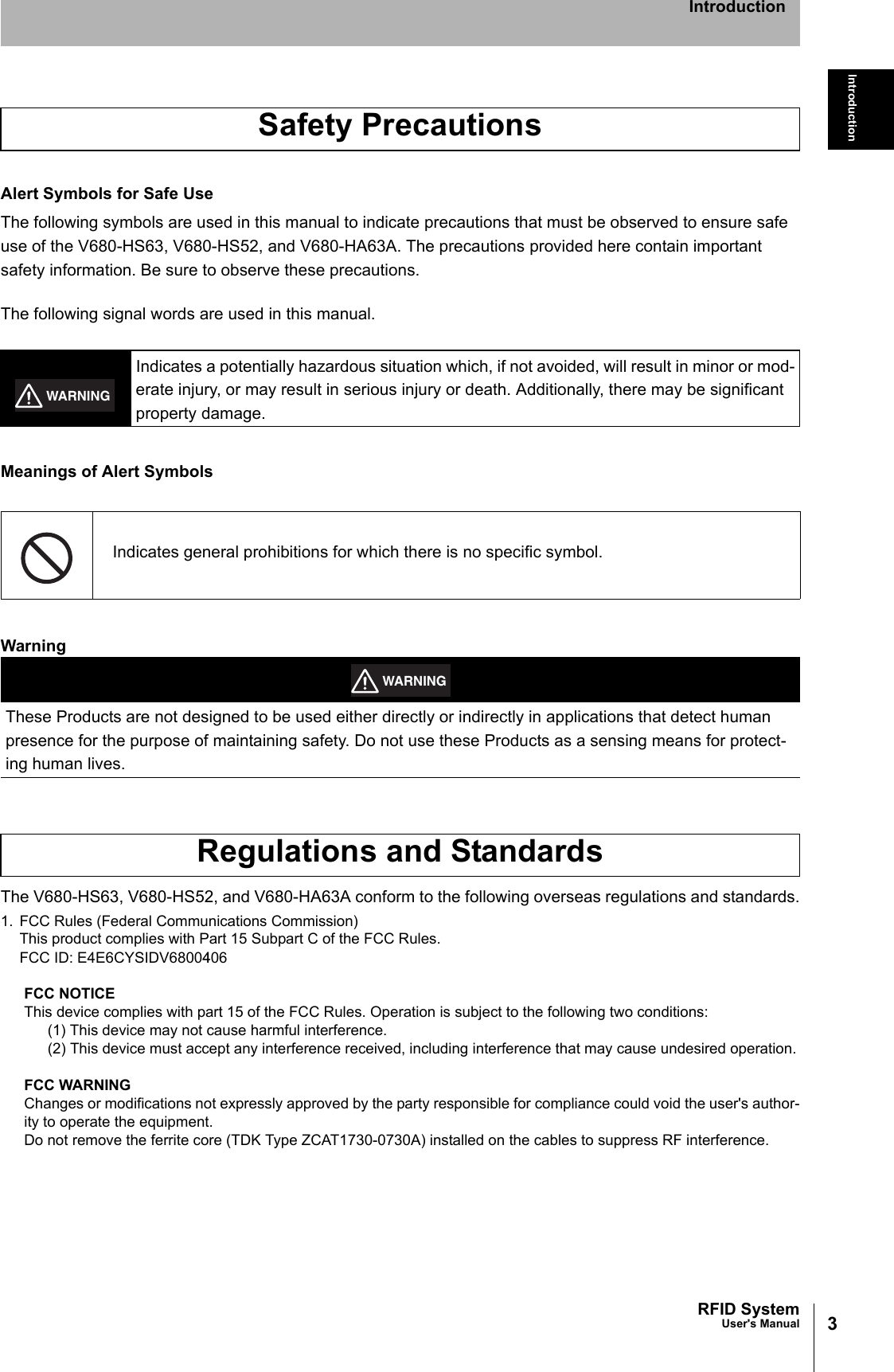 3RFID SystemUser&apos;s ManualIntroductionIntroductionAlert Symbols for Safe UseThe following symbols are used in this manual to indicate precautions that must be observed to ensure safeuse of the V680-HS63, V680-HS52, and V680-HA63A. The precautions provided here contain important safety information. Be sure to observe these precautions.The following signal words are used in this manual.Meanings of Alert SymbolsWarningThe V680-HS63, V680-HS52, and V680-HA63A conform to the following overseas regulations and standards.1. FCC Rules (Federal Communications Commission)This product complies with Part 15 Subpart C of the FCC Rules.FCC ID: E4E6CYSIDV6800406FCC NOTICEThis device complies with part 15 of the FCC Rules. Operation is subject to the following two conditions:(1) This device may not cause harmful interference.(2) This device must accept any interference received, including interference that may cause undesired operation.FCC WARNINGChanges or modifications not expressly approved by the party responsible for compliance could void the user&apos;s author-ity to operate the equipment.Do not remove the ferrite core (TDK Type ZCAT1730-0730A) installed on the cables to suppress RF interference.Safety PrecautionsIndicates a potentially hazardous situation which, if not avoided, will result in minor or mod-erate injury, or may result in serious injury or death. Additionally, there may be significant property damage.Indicates general prohibitions for which there is no specific symbol.These Products are not designed to be used either directly or indirectly in applications that detect human presence for the purpose of maintaining safety. Do not use these Products as a sensing means for protect-ing human lives.Regulations and StandardsWARNINGWARNING