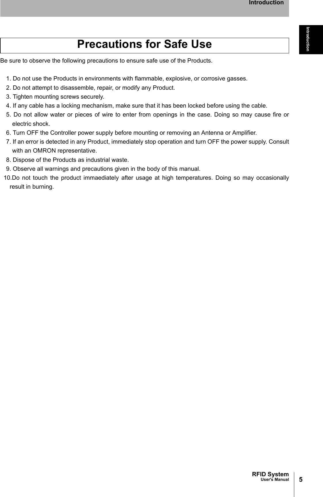 5RFID SystemUser&apos;s ManualIntroductionIntroductionBe sure to observe the following precautions to ensure safe use of the Products.1. Do not use the Products in environments with flammable, explosive, or corrosive gasses.2. Do not attempt to disassemble, repair, or modify any Product.3. Tighten mounting screws securely.4. If any cable has a locking mechanism, make sure that it has been locked before using the cable.5. Do not allow water or pieces of wire to enter from openings in the case. Doing so may cause fire orelectric shock.6. Turn OFF the Controller power supply before mounting or removing an Antenna or Amplifier.7. If an error is detected in any Product, immediately stop operation and turn OFF the power supply. Consultwith an OMRON representative.8. Dispose of the Products as industrial waste.9. Observe all warnings and precautions given in the body of this manual.10.Do not touch the product immaediately after usage at high temperatures. Doing so may occasionallyresult in burning.Precautions for Safe Use