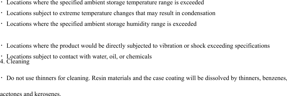 ・Locations where the specified ambient storage temperature range is exceeded ・Locations subject to extreme temperature changes that may result in condensation ・Locations where the specified ambient storage humidity range is exceeded ・Locations where the product would be directly subjected to vibration or shock exceeding specifications ・Locations subject to contact with water, oil, or chemicals 4. Cleaning ・Do not use thinners for cleaning. Resin materials and the case coating will be dissolved by thinners, benzenes, acetones and kerosenes. 