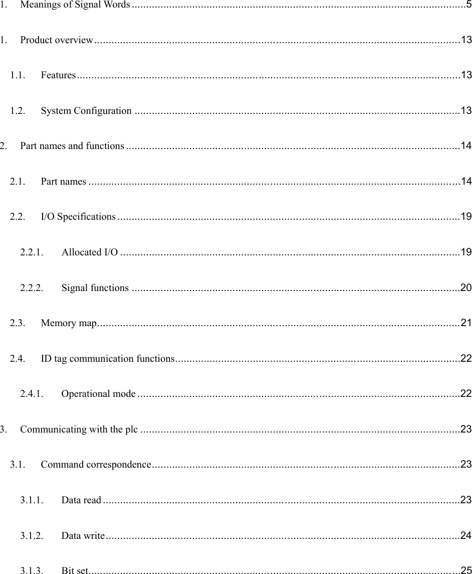  1. Meanings of Signal Words ....................................................................................................................5 1. Product overview...............................................................................................................................13 1.1. Features.....................................................................................................................................13 1.2. System Configuration .................................................................................................................13 2. Part names and functions ....................................................................................................................14 2.1. Part names .................................................................................................................................14 2.2. I/O Specifications .......................................................................................................................19 2.2.1. Allocated I/O ......................................................................................................................19 2.2.2. Signal functions ..................................................................................................................20 2.3. Memory map..............................................................................................................................21 2.4. ID tag communication functions...................................................................................................22 2.4.1. Operational mode ................................................................................................................22 3. Communicating with the plc ...............................................................................................................23 3.1. Command correspondence...........................................................................................................23 3.1.1. Data read ............................................................................................................................23 3.1.2. Data write...........................................................................................................................24 3.1.3. Bit set.................................................................................................................................25 