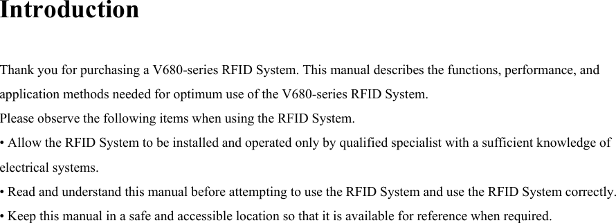 Introduction  Thank you for purchasing a V680-series RFID System. This manual describes the functions, performance, and application methods needed for optimum use of the V680-series RFID System. Please observe the following items when using the RFID System. • Allow the RFID System to be installed and operated only by qualified specialist with a sufficient knowledge of electrical systems. • Read and understand this manual before attempting to use the RFID System and use the RFID System correctly. • Keep this manual in a safe and accessible location so that it is available for reference when required.  
