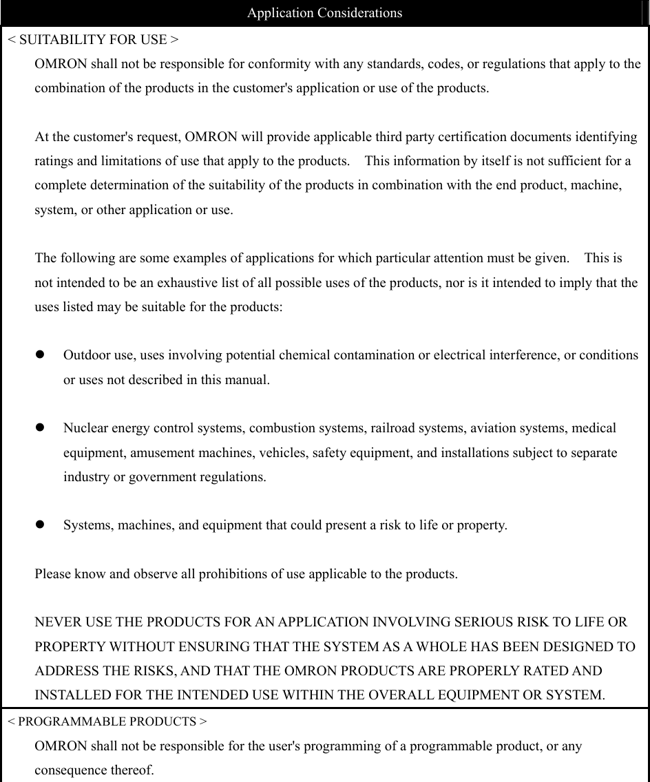  Application Considerations &lt; SUITABILITY FOR USE &gt; OMRON shall not be responsible for conformity with any standards, codes, or regulations that apply to the combination of the products in the customer&apos;s application or use of the products.      At the customer&apos;s request, OMRON will provide applicable third party certification documents identifying ratings and limitations of use that apply to the products.    This information by itself is not sufficient for a complete determination of the suitability of the products in combination with the end product, machine, system, or other application or use.  The following are some examples of applications for which particular attention must be given.    This is not intended to be an exhaustive list of all possible uses of the products, nor is it intended to imply that the uses listed may be suitable for the products:  z Outdoor use, uses involving potential chemical contamination or electrical interference, or conditions or uses not described in this manual.  z Nuclear energy control systems, combustion systems, railroad systems, aviation systems, medical equipment, amusement machines, vehicles, safety equipment, and installations subject to separate industry or government regulations.  z Systems, machines, and equipment that could present a risk to life or property.      Please know and observe all prohibitions of use applicable to the products.  NEVER USE THE PRODUCTS FOR AN APPLICATION INVOLVING SERIOUS RISK TO LIFE OR PROPERTY WITHOUT ENSURING THAT THE SYSTEM AS A WHOLE HAS BEEN DESIGNED TO ADDRESS THE RISKS, AND THAT THE OMRON PRODUCTS ARE PROPERLY RATED AND INSTALLED FOR THE INTENDED USE WITHIN THE OVERALL EQUIPMENT OR SYSTEM. &lt; PROGRAMMABLE PRODUCTS &gt; OMRON shall not be responsible for the user&apos;s programming of a programmable product, or any consequence thereof.  