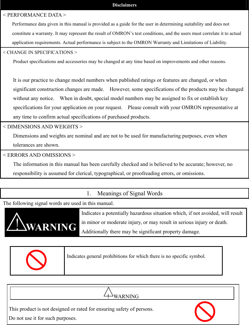  Disclaimers &lt; PERFORMANCE DATA &gt; Performance data given in this manual is provided as a guide for the user in determining suitability and does not constitute a warranty. It may represent the result of OMRON’s test conditions, and the users must correlate it to actual application requirements. Actual performance is subject to the OMRON Warranty and Limitations of Liability. &lt; CHANGE IN SPECIFICATIONS &gt; Product specifications and accessories may be changed at any time based on improvements and other reasons.  It is our practice to change model numbers when published ratings or features are changed, or when significant construction changes are made.    However, some specifications of the products may be changed without any notice.    When in doubt, special model numbers may be assigned to fix or establish key specifications for your application on your request.    Please consult with your OMRON representative at any time to confirm actual specifications of purchased products. &lt; DIMENSIONS AND WEIGHTS &gt; Dimensions and weights are nominal and are not to be used for manufacturing purposes, even when tolerances are shown. &lt; ERRORS AND OMISSIONS &gt; The information in this manual has been carefully checked and is believed to be accurate; however, no responsibility is assumed for clerical, typographical, or proofreading errors, or omissions.  1. Meanings of Signal Words The following signal words are used in this manual.  WARNING Indicates a potentially hazardous situation which, if not avoided, will result in minor or moderate injury, or may result in serious injury or death. Additionally there may be significant property damage.   Indicates general prohibitions for which there is no specific symbol.   !   This product is not designed or rated for ensuring safety of persons. Do not use it for such purposes. ！WARNING