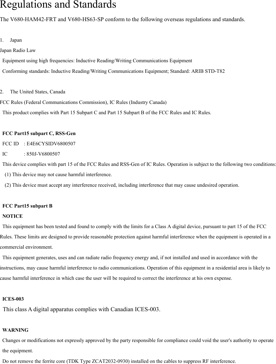 Regulations and Standards The V680-HAM42-FRT and V680-HS63-SP conform to the following overseas regulations and standards.  1. Japan Japan Radio Law Equipment using high frequencies: Inductive Reading/Writing Communications Equipment Conforming standards: Inductive Reading/Writing Communications Equipment; Standard: ARIB STD-T82  2. The United States, Canada FCC Rules (Federal Communications Commission), IC Rules (Industry Canada) This product complies with Part 15 Subpart C and Part 15 Subpart B of the FCC Rules and IC Rules.  FCC Part15 subpart C, RSS-Gen FCC ID  : E4E6CYSIDV6800507  IC  : 850J-V6800507 This device complies with part 15 of the FCC Rules and RSS-Gen of IC Rules. Operation is subject to the following two conditions: (1) This device may not cause harmful interference.   (2) This device must accept any interference received, including interference that may cause undesired operation.  FCC Part15 subpart B NOTICE This equipment has been tested and found to comply with the limits for a Class A digital device, pursuant to part 15 of the FCC Rules. These limits are designed to provide reasonable protection against harmful interference when the equipment is operated in a commercial environment.   This equipment generates, uses and can radiate radio frequency energy and, if not installed and used in accordance with the instructions, may cause harmful interference to radio communications. Operation of this equipment in a residential area is likely to cause harmful interference in which case the user will be required to correct the interference at his own expense.    ICES-003 This class A digital apparatus complies with Canadian ICES-003.   WARNING Changes or modifications not expressly approved by the party responsible for compliance could void the user&apos;s authority to operate the equipment. Do not remove the ferrite core (TDK Type ZCAT2032-0930) installed on the cables to suppress RF interference. 