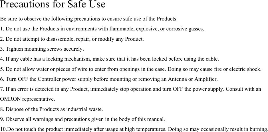 Precautions for Safe Use Be sure to observe the following precautions to ensure safe use of the Products. 1. Do not use the Products in environments with flammable, explosive, or corrosive gasses. 2. Do not attempt to disassemble, repair, or modify any Product. 3. Tighten mounting screws securely. 4. If any cable has a locking mechanism, make sure that it has been locked before using the cable. 5. Do not allow water or pieces of wire to enter from openings in the case. Doing so may cause fire or electric shock. 6. Turn OFF the Controller power supply before mounting or removing an Antenna or Amplifier. 7. If an error is detected in any Product, immediately stop operation and turn OFF the power supply. Consult with an OMRON representative. 8. Dispose of the Products as industrial waste. 9. Observe all warnings and precautions given in the body of this manual. 10.Do not touch the product immediately after usage at high temperatures. Doing so may occasionally result in burning.  