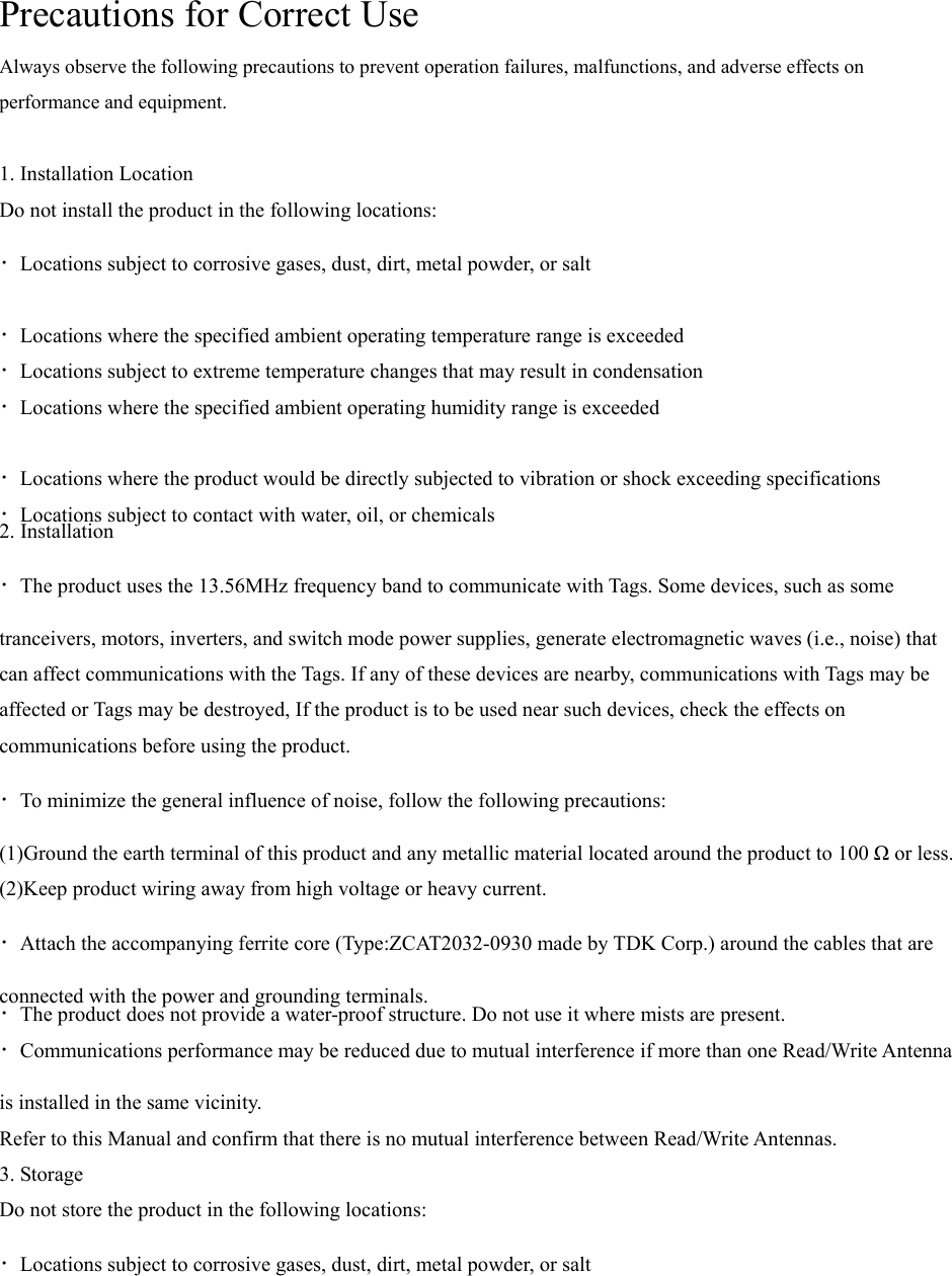 Precautions for Correct Use Always observe the following precautions to prevent operation failures, malfunctions, and adverse effects on performance and equipment.  1. Installation Location Do not install the product in the following locations: ・Locations subject to corrosive gases, dust, dirt, metal powder, or salt ・Locations where the specified ambient operating temperature range is exceeded ・Locations subject to extreme temperature changes that may result in condensation ・Locations where the specified ambient operating humidity range is exceeded ・Locations where the product would be directly subjected to vibration or shock exceeding specifications ・Locations subject to contact with water, oil, or chemicals 2. Installation ・The product uses the 13.56MHz frequency band to communicate with Tags. Some devices, such as some tranceivers, motors, inverters, and switch mode power supplies, generate electromagnetic waves (i.e., noise) that can affect communications with the Tags. If any of these devices are nearby, communications with Tags may be affected or Tags may be destroyed, If the product is to be used near such devices, check the effects on communications before using the product. ・To minimize the general influence of noise, follow the following precautions: (1)Ground the earth terminal of this product and any metallic material located around the product to 100 Ω or less. (2)Keep product wiring away from high voltage or heavy current. ・Attach the accompanying ferrite core (Type:ZCAT2032-0930 made by TDK Corp.) around the cables that are connected with the power and grounding terminals. ・The product does not provide a water-proof structure. Do not use it where mists are present. ・Communications performance may be reduced due to mutual interference if more than one Read/Write Antenna is installed in the same vicinity. Refer to this Manual and confirm that there is no mutual interference between Read/Write Antennas. 3. Storage Do not store the product in the following locations: ・Locations subject to corrosive gases, dust, dirt, metal powder, or salt 