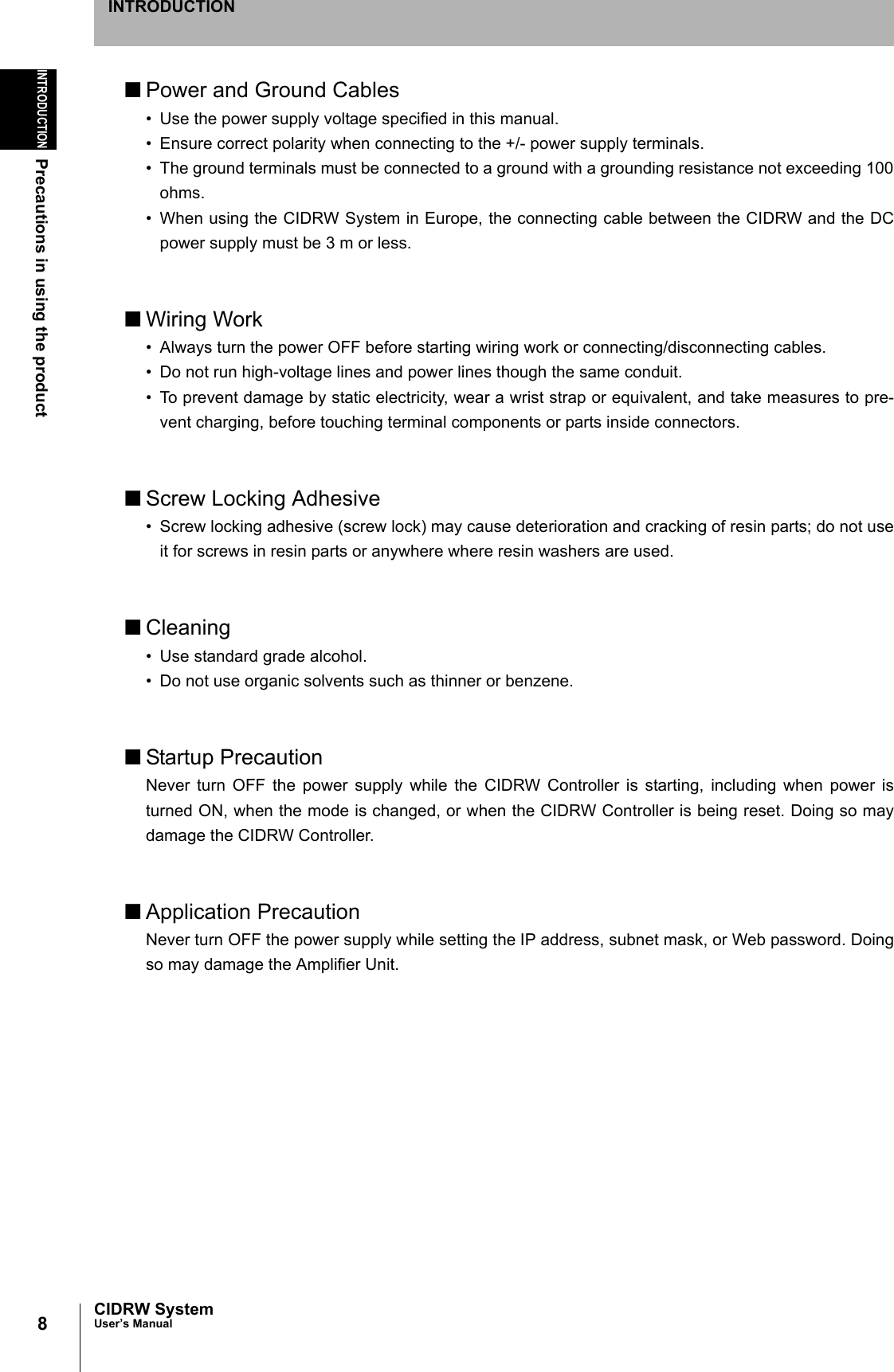 8INTRODUCTIONPrecautions in using the productCIDRW SystemUser’s ManualINTRODUCTION■Power and Ground Cables• Use the power supply voltage specified in this manual.• Ensure correct polarity when connecting to the +/- power supply terminals.• The ground terminals must be connected to a ground with a grounding resistance not exceeding 100ohms.• When using the CIDRW System in Europe, the connecting cable between the CIDRW and the DCpower supply must be 3 m or less.■Wiring Work• Always turn the power OFF before starting wiring work or connecting/disconnecting cables.• Do not run high-voltage lines and power lines though the same conduit.• To prevent damage by static electricity, wear a wrist strap or equivalent, and take measures to pre-vent charging, before touching terminal components or parts inside connectors.■Screw Locking Adhesive• Screw locking adhesive (screw lock) may cause deterioration and cracking of resin parts; do not useit for screws in resin parts or anywhere where resin washers are used.■Cleaning• Use standard grade alcohol.• Do not use organic solvents such as thinner or benzene.■Startup PrecautionNever turn OFF the power supply while the CIDRW Controller is starting, including when power isturned ON, when the mode is changed, or when the CIDRW Controller is being reset. Doing so maydamage the CIDRW Controller.■Application PrecautionNever turn OFF the power supply while setting the IP address, subnet mask, or Web password. Doingso may damage the Amplifier Unit.