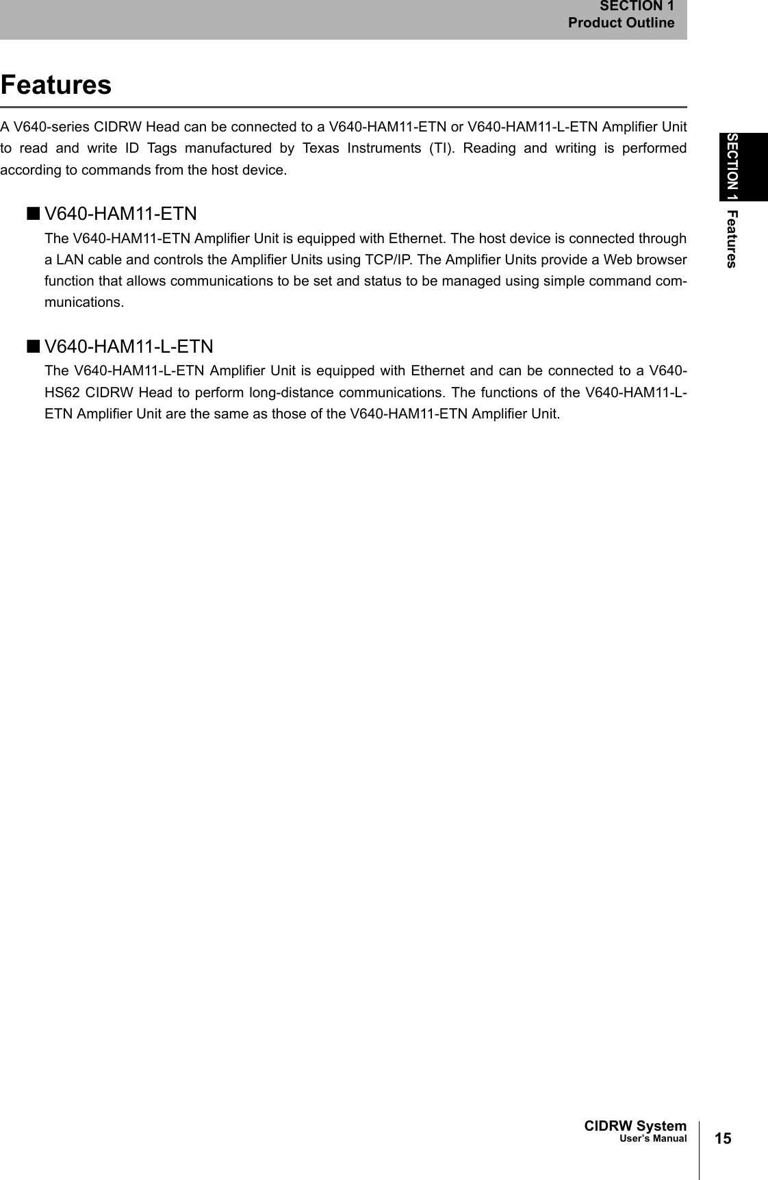 15CIDRW SystemUser’s ManualSECTION 1FeaturesSECTION 1Product OutlineFeaturesA V640-series CIDRW Head can be connected to a V640-HAM11-ETN or V640-HAM11-L-ETN Amplifier Unitto read and write ID Tags manufactured by Texas Instruments (TI). Reading and writing is performedaccording to commands from the host device. ■V640-HAM11-ETNThe V640-HAM11-ETN Amplifier Unit is equipped with Ethernet. The host device is connected througha LAN cable and controls the Amplifier Units using TCP/IP. The Amplifier Units provide a Web browserfunction that allows communications to be set and status to be managed using simple command com-munications. ■V640-HAM11-L-ETNThe V640-HAM11-L-ETN Amplifier Unit is equipped with Ethernet and can be connected to a V640-HS62 CIDRW Head to perform long-distance communications. The functions of the V640-HAM11-L-ETN Amplifier Unit are the same as those of the V640-HAM11-ETN Amplifier Unit.