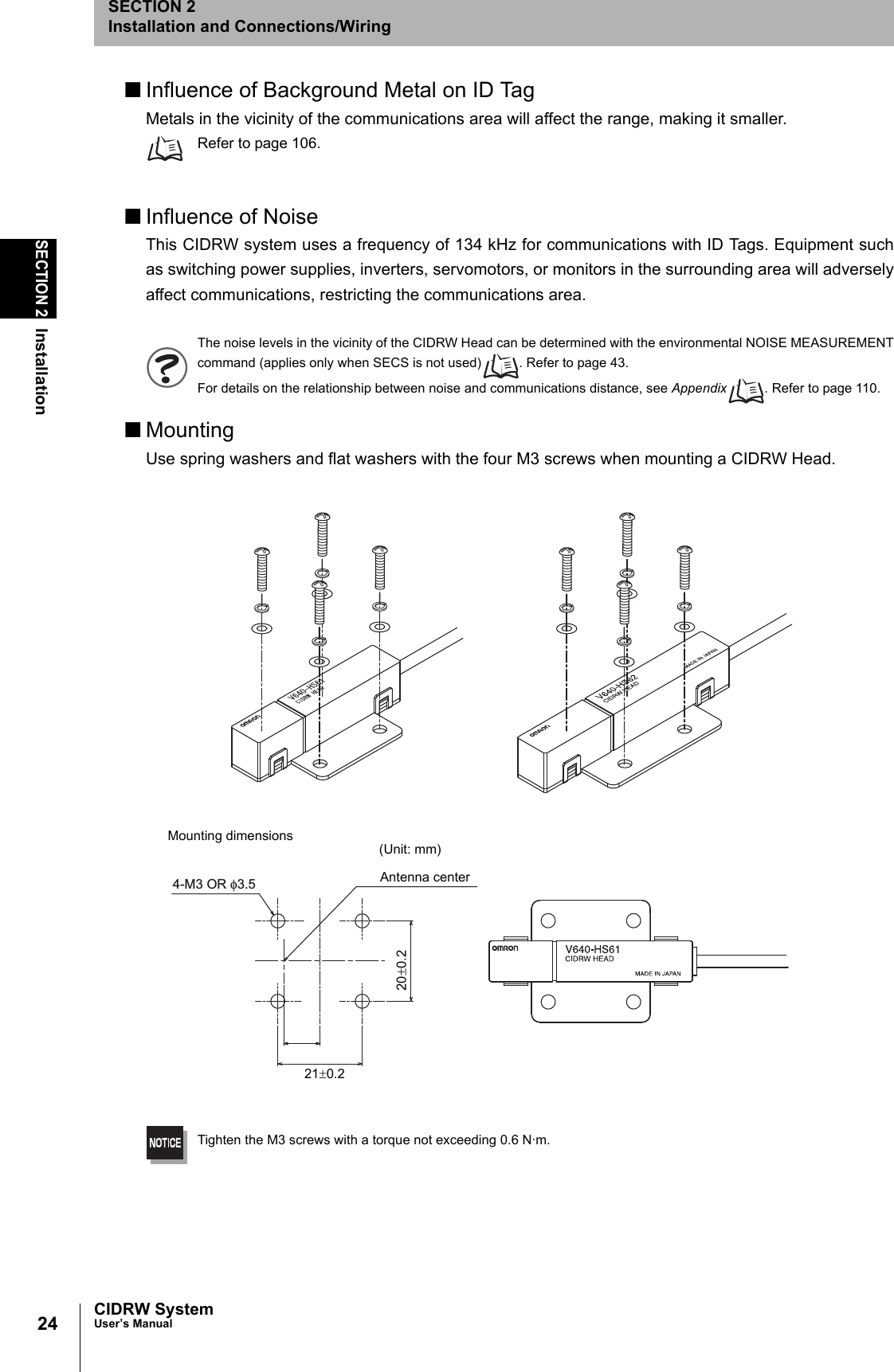 24SECTION 2InstallationCIDRW SystemUser’s ManualSECTION 2Installation and Connections/Wiring■Influence of Background Metal on ID TagMetals in the vicinity of the communications area will affect the range, making it smaller.Refer to page 106.■Influence of NoiseThis CIDRW system uses a frequency of 134 kHz for communications with ID Tags. Equipment suchas switching power supplies, inverters, servomotors, or monitors in the surrounding area will adverselyaffect communications, restricting the communications area.The noise levels in the vicinity of the CIDRW Head can be determined with the environmental NOISE MEASUREMENTcommand (applies only when SECS is not used) . Refer to page 43.For details on the relationship between noise and communications distance, see Appendix . Refer to page 110.■MountingUse spring washers and flat washers with the four M3 screws when mounting a CIDRW Head.Tighten the M3 screws with a torque not exceeding 0.6 N·m.4-M3 OR φ3.5Mounting dimensions (Unit: mm)Antenna center21±0.220±0.2