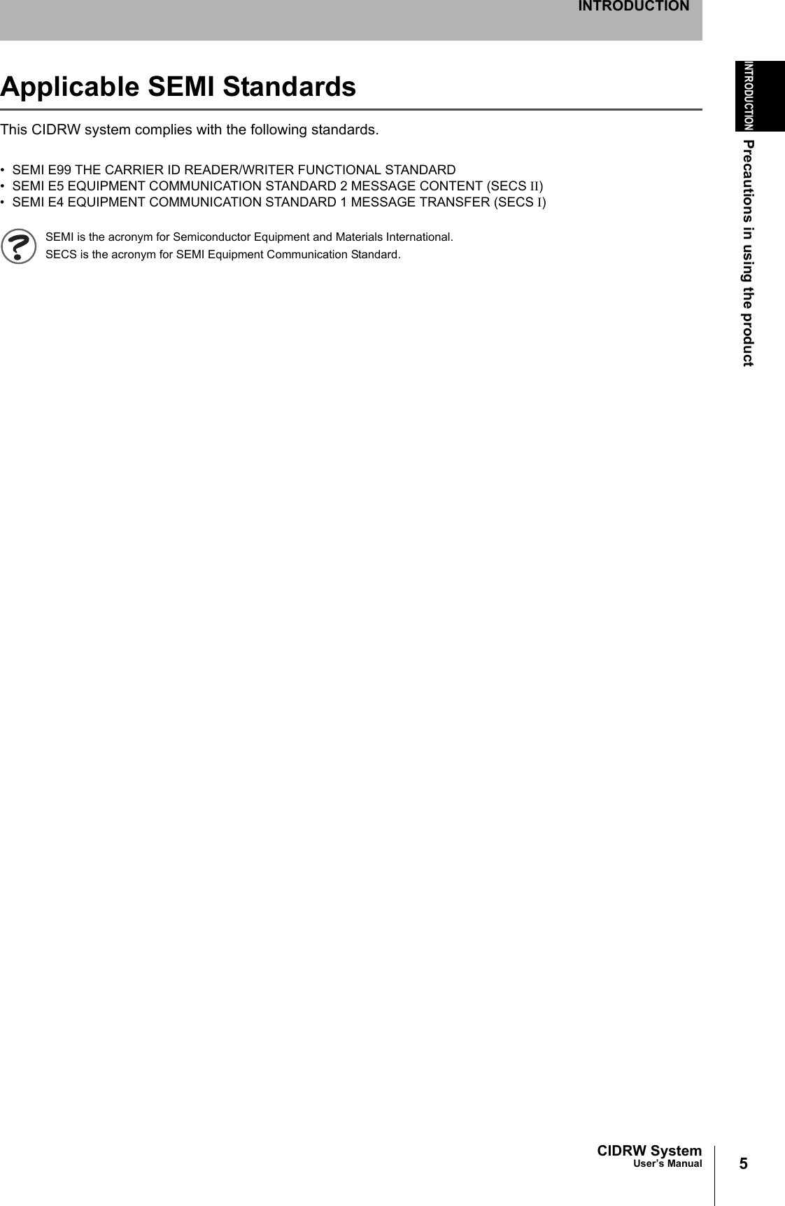 5CIDRW SystemUser’s ManualINTRODUCTIONPrecautions in using the productINTRODUCTIONApplicable SEMI StandardsThis CIDRW system complies with the following standards.• SEMI E99 THE CARRIER ID READER/WRITER FUNCTIONAL STANDARD• SEMI E5 EQUIPMENT COMMUNICATION STANDARD 2 MESSAGE CONTENT (SECS II)• SEMI E4 EQUIPMENT COMMUNICATION STANDARD 1 MESSAGE TRANSFER (SECS I)SEMI is the acronym for Semiconductor Equipment and Materials International.SECS is the acronym for SEMI Equipment Communication Standard.