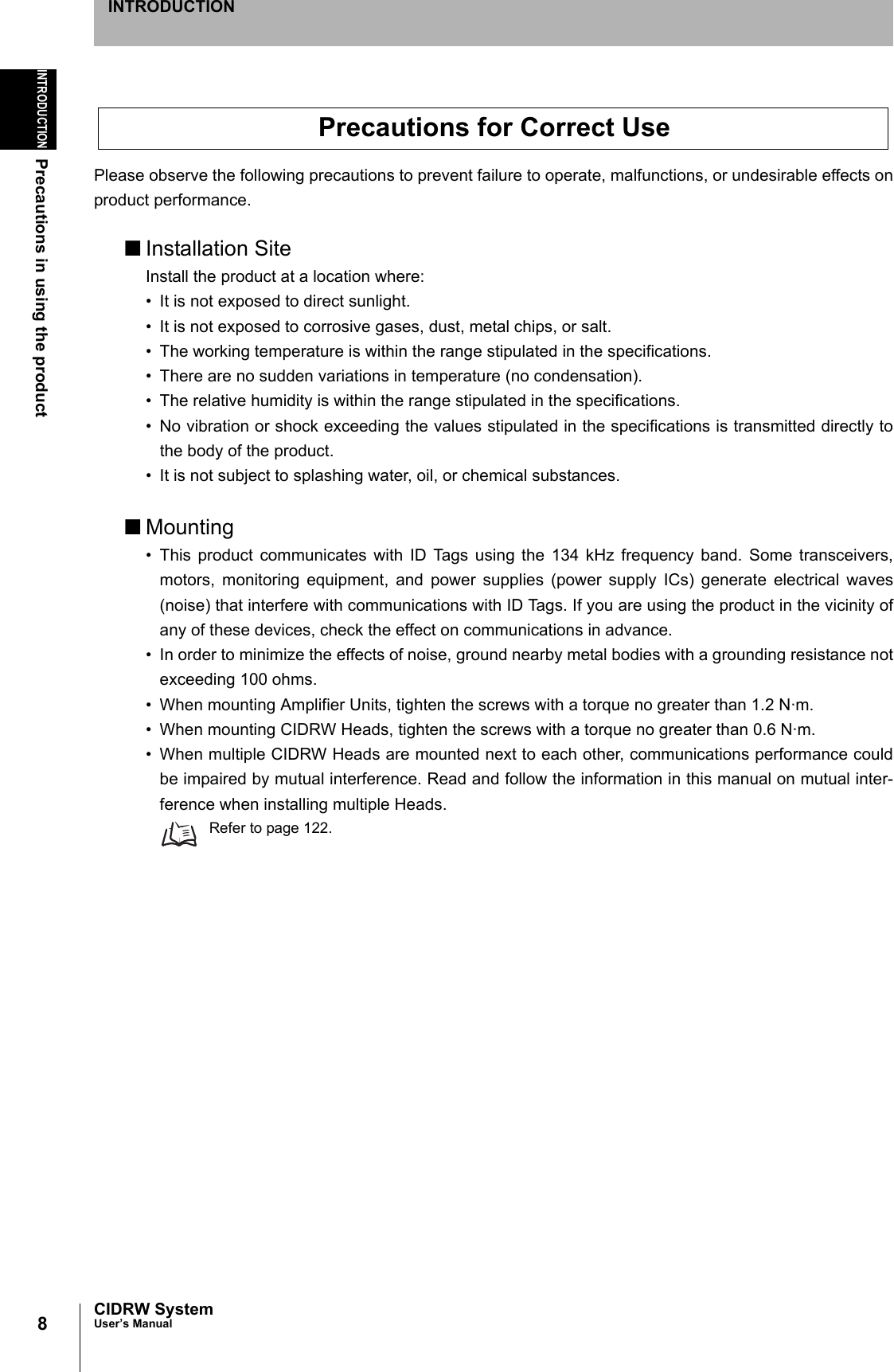 8INTRODUCTIONPrecautions in using the productCIDRW SystemUser’s ManualINTRODUCTIONPlease observe the following precautions to prevent failure to operate, malfunctions, or undesirable effects onproduct performance.■Installation SiteInstall the product at a location where:• It is not exposed to direct sunlight.• It is not exposed to corrosive gases, dust, metal chips, or salt.• The working temperature is within the range stipulated in the specifications.• There are no sudden variations in temperature (no condensation).• The relative humidity is within the range stipulated in the specifications.• No vibration or shock exceeding the values stipulated in the specifications is transmitted directly tothe body of the product.• It is not subject to splashing water, oil, or chemical substances.■Mounting• This product communicates with ID Tags using the 134 kHz frequency band. Some transceivers,motors, monitoring equipment, and power supplies (power supply ICs) generate electrical waves(noise) that interfere with communications with ID Tags. If you are using the product in the vicinity ofany of these devices, check the effect on communications in advance.• In order to minimize the effects of noise, ground nearby metal bodies with a grounding resistance notexceeding 100 ohms.• When mounting Amplifier Units, tighten the screws with a torque no greater than 1.2 N·m.• When mounting CIDRW Heads, tighten the screws with a torque no greater than 0.6 N·m.• When multiple CIDRW Heads are mounted next to each other, communications performance couldbe impaired by mutual interference. Read and follow the information in this manual on mutual inter-ference when installing multiple Heads.Refer to page 122.Precautions for Correct Use