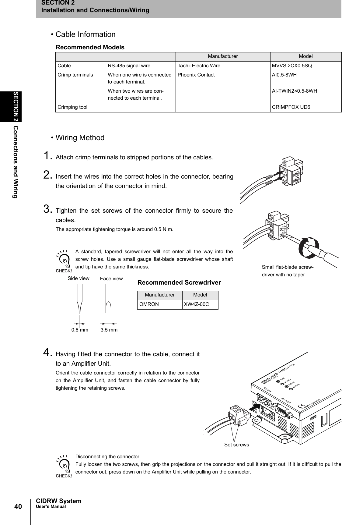 40SECTION 2Connections and WiringCIDRW SystemUser’s ManualSECTION 2Installation and Connections/Wiring• Cable Information• Wiring Method1. Attach crimp terminals to stripped portions of the cables.2. Insert the wires into the correct holes in the connector, bearingthe orientation of the connector in mind.3. Tighten the set screws of the connector firmly to secure thecables.The appropriate tightening torque is around 0.5 N·m.A standard, tapered screwdriver will not enter all the way into thescrew holes. Use a small gauge flat-blade screwdriver whose shaftand tip have the same thickness.4. Having fitted the connector to the cable, connect itto an Amplifier Unit.Orient the cable connector correctly in relation to the connectoron the Amplifier Unit, and fasten the cable connector by fullytightening the retaining screws.Disconnecting the connectorFully loosen the two screws, then grip the projections on the connector and pull it straight out. If it is difficult to pull theconnector out, press down on the Amplifier Unit while pulling on the connector.Recommended ModelsManufacturer ModelCable RS-485 signal wire Tachii Electric Wire MVVS 2CX0.5SQCrimp terminals When one wire is connected to each terminal.Phoenix Contact AI0.5-8WHWhen two wires are con-nected to each terminal.AI-TWIN2×0.5-8WHCrimping tool CRIMPFOX UD6Small flat-blade screw-driver with no taperRecommended ScrewdriverManufacturer ModelOMRON XW4Z-00CSide view Face view0.6 mm 3.5 mmSet screws