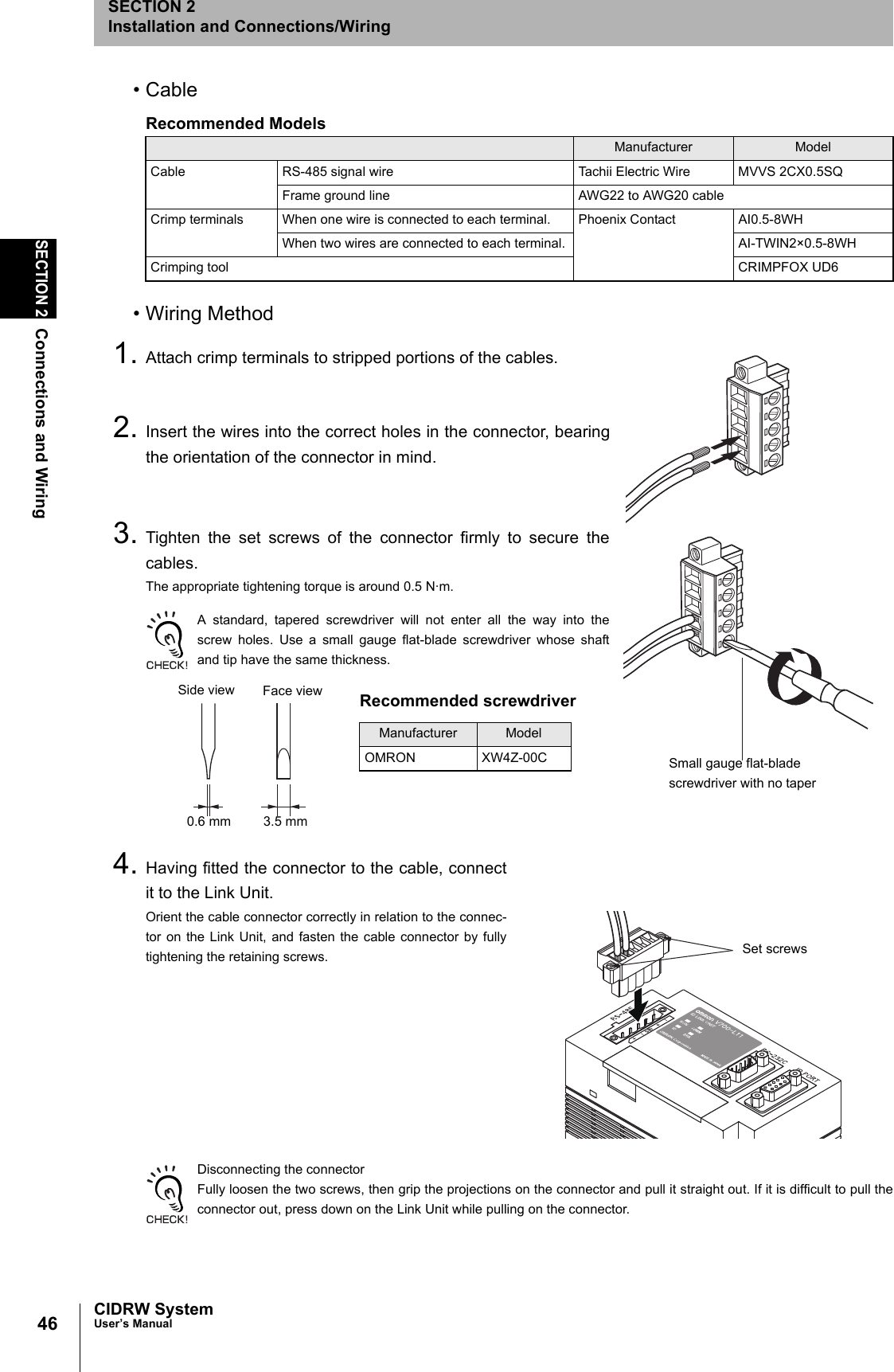 46SECTION 2Connections and WiringCIDRW SystemUser’s ManualSECTION 2Installation and Connections/Wiring• Cable• Wiring Method1. Attach crimp terminals to stripped portions of the cables.2. Insert the wires into the correct holes in the connector, bearingthe orientation of the connector in mind.3. Tighten the set screws of the connector firmly to secure thecables.The appropriate tightening torque is around 0.5 N·m.A standard, tapered screwdriver will not enter all the way into thescrew holes. Use a small gauge flat-blade screwdriver whose shaftand tip have the same thickness.4. Having fitted the connector to the cable, connectit to the Link Unit.Orient the cable connector correctly in relation to the connec-tor on the Link Unit, and fasten the cable connector by fullytightening the retaining screws.Disconnecting the connectorFully loosen the two screws, then grip the projections on the connector and pull it straight out. If it is difficult to pull theconnector out, press down on the Link Unit while pulling on the connector.Recommended ModelsManufacturer ModelCable RS-485 signal wire Tachii Electric Wire MVVS 2CX0.5SQFrame ground line AWG22 to AWG20 cableCrimp terminals When one wire is connected to each terminal. Phoenix Contact AI0.5-8WHWhen two wires are connected to each terminal. AI-TWIN2×0.5-8WHCrimping tool CRIMPFOX UD6Small gauge flat-blade screwdriver with no taperRecommended screwdriverManufacturer ModelOMRON XW4Z-00CSide view Face view0.6 mm 3.5 mmSet screws