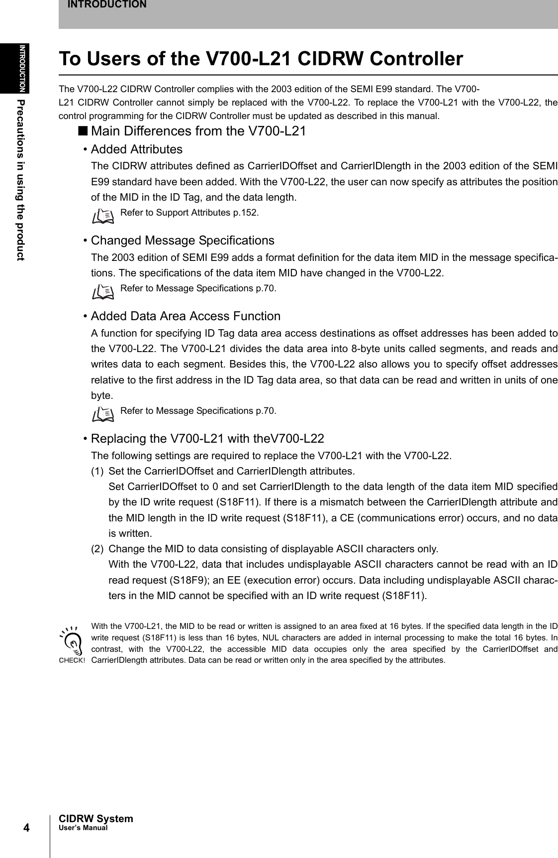 4INTRODUCTIONPrecautions in using the productCIDRW SystemUser’s ManualINTRODUCTIONTo Users of the V700-L21 CIDRW ControllerThe V700-L22 CIDRW Controller complies with the 2003 edition of the SEMI E99 standard. The V700-L21 CIDRW Controller cannot simply be replaced with the V700-L22. To replace the V700-L21 with the V700-L22, thecontrol programming for the CIDRW Controller must be updated as described in this manual.■Main Differences from the V700-L21• Added AttributesThe CIDRW attributes defined as CarrierIDOffset and CarrierIDlength in the 2003 edition of the SEMIE99 standard have been added. With the V700-L22, the user can now specify as attributes the positionof the MID in the ID Tag, and the data length.Refer to Support Attributes p.152.• Changed Message SpecificationsThe 2003 edition of SEMI E99 adds a format definition for the data item MID in the message specifica-tions. The specifications of the data item MID have changed in the V700-L22.Refer to Message Specifications p.70.• Added Data Area Access FunctionA function for specifying ID Tag data area access destinations as offset addresses has been added tothe V700-L22. The V700-L21 divides the data area into 8-byte units called segments, and reads andwrites data to each segment. Besides this, the V700-L22 also allows you to specify offset addressesrelative to the first address in the ID Tag data area, so that data can be read and written in units of onebyte.Refer to Message Specifications p.70.• Replacing the V700-L21 with theV700-L22The following settings are required to replace the V700-L21 with the V700-L22.(1) Set the CarrierIDOffset and CarrierIDlength attributes.Set CarrierIDOffset to 0 and set CarrierIDlength to the data length of the data item MID specifiedby the ID write request (S18F11). If there is a mismatch between the CarrierIDlength attribute andthe MID length in the ID write request (S18F11), a CE (communications error) occurs, and no datais written.(2) Change the MID to data consisting of displayable ASCII characters only.With the V700-L22, data that includes undisplayable ASCII characters cannot be read with an IDread request (S18F9); an EE (execution error) occurs. Data including undisplayable ASCII charac-ters in the MID cannot be specified with an ID write request (S18F11).With the V700-L21, the MID to be read or written is assigned to an area fixed at 16 bytes. If the specified data length in the IDwrite request (S18F11) is less than 16 bytes, NUL characters are added in internal processing to make the total 16 bytes. Incontrast, with the V700-L22, the accessible MID data occupies only the area specified by the CarrierIDOffset andCarrierIDlength attributes. Data can be read or written only in the area specified by the attributes.