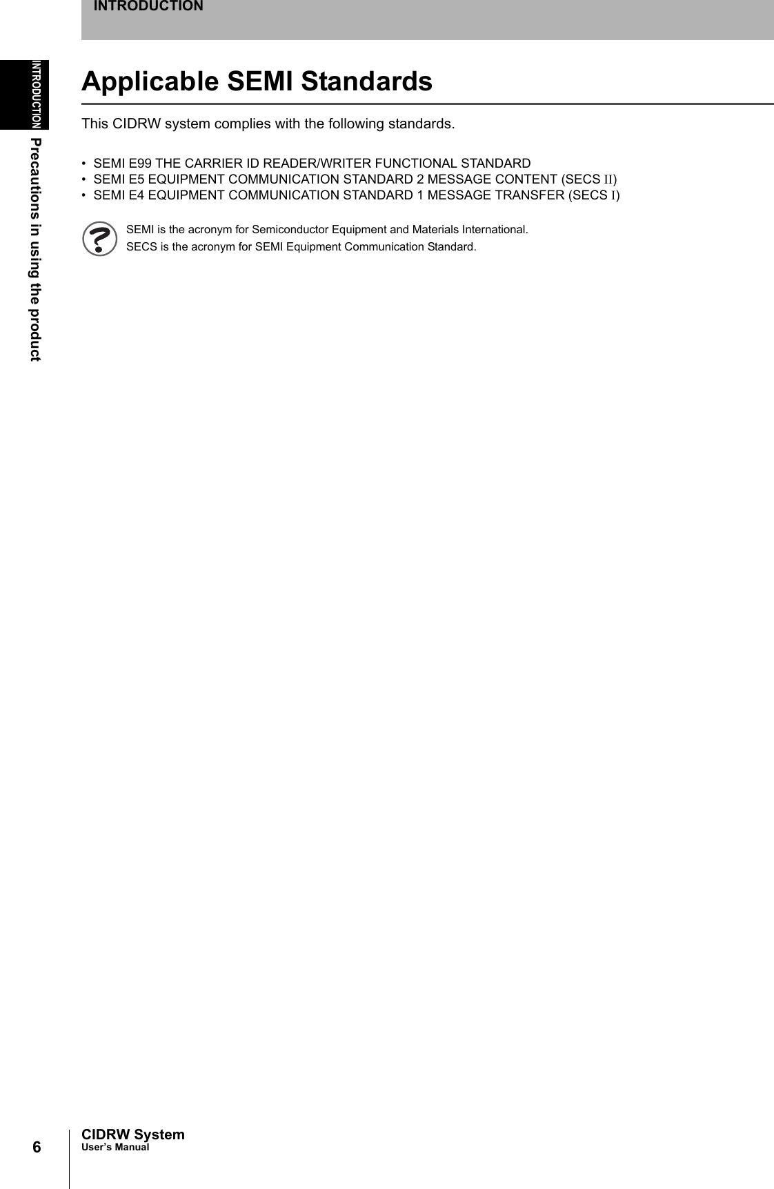 6INTRODUCTIONPrecautions in using the productCIDRW SystemUser’s ManualINTRODUCTIONApplicable SEMI StandardsThis CIDRW system complies with the following standards.• SEMI E99 THE CARRIER ID READER/WRITER FUNCTIONAL STANDARD• SEMI E5 EQUIPMENT COMMUNICATION STANDARD 2 MESSAGE CONTENT (SECS II)• SEMI E4 EQUIPMENT COMMUNICATION STANDARD 1 MESSAGE TRANSFER (SECS I)SEMI is the acronym for Semiconductor Equipment and Materials International.SECS is the acronym for SEMI Equipment Communication Standard.