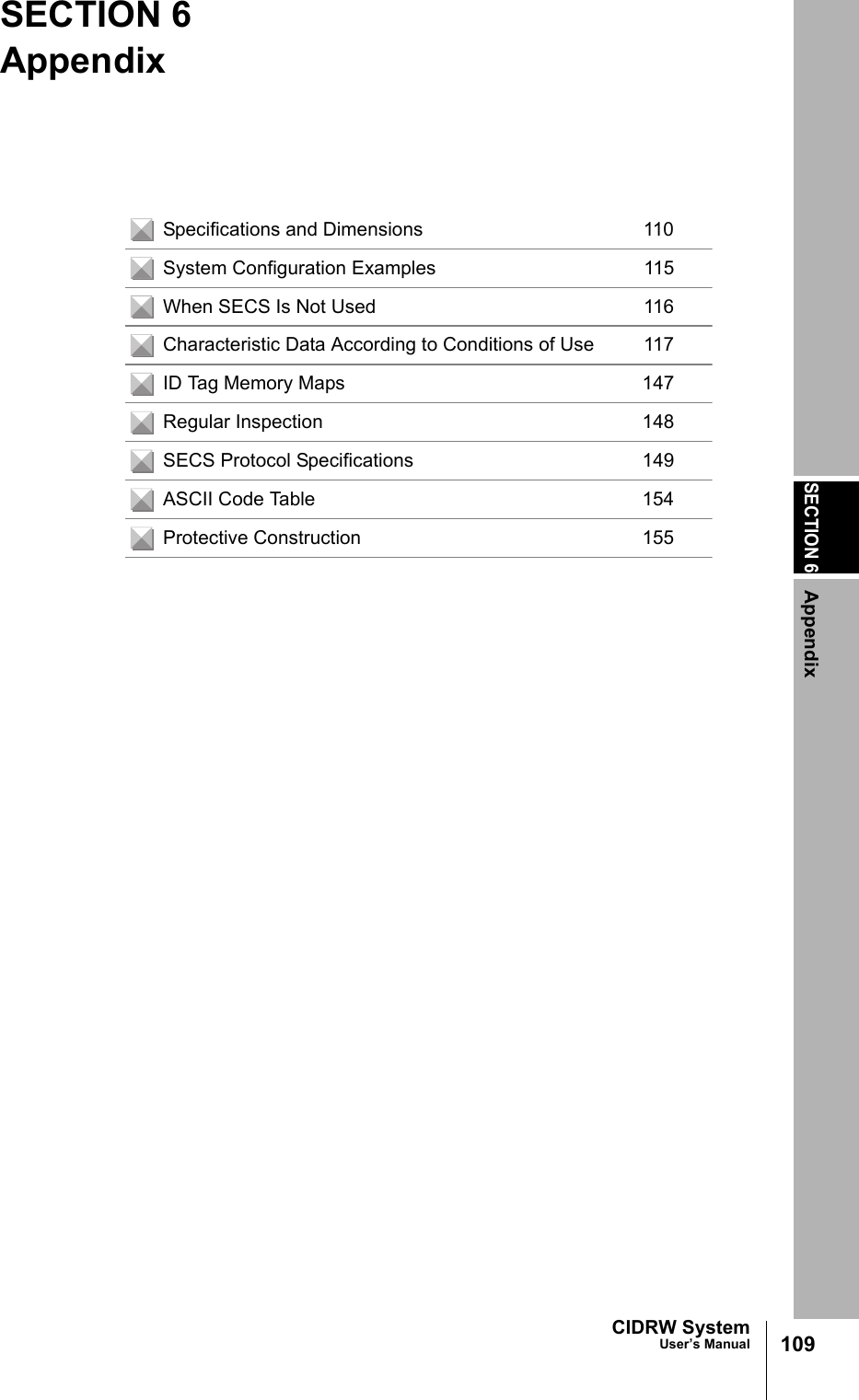 SECTION 6Appendix109CIDRW SystemUser’s ManualSECTION 6AppendixSpecifications and Dimensions 110System Configuration Examples 115When SECS Is Not Used 116Characteristic Data According to Conditions of Use 117ID Tag Memory Maps 147Regular Inspection 148SECS Protocol Specifications 149ASCII Code Table 154Protective Construction 155