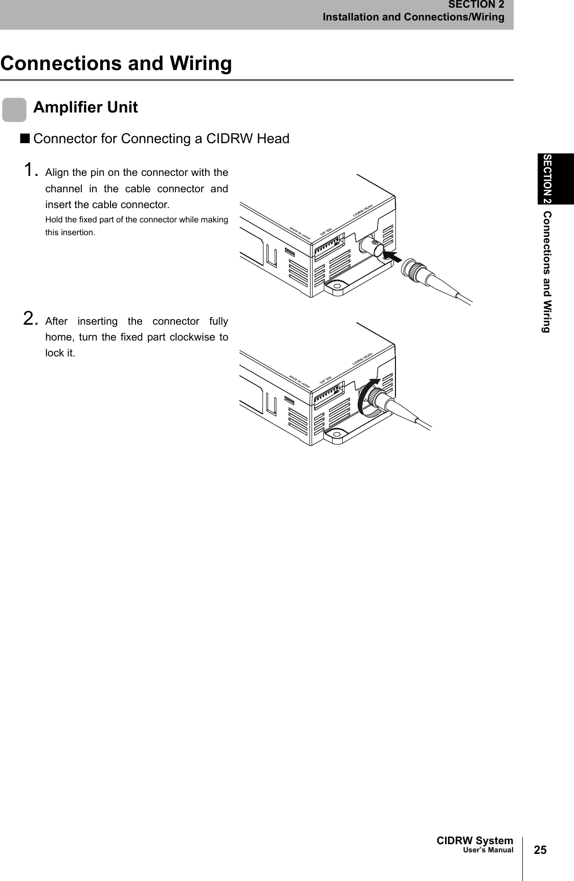 25CIDRW SystemUser’s ManualSECTION 2Connections and WiringSECTION 2Installation and Connections/WiringConnections and WiringAmplifier Unit■Connector for Connecting a CIDRW Head1. Align the pin on the connector with thechannel in the cable connector andinsert the cable connector.Hold the fixed part of the connector while makingthis insertion.2. After inserting the connector fullyhome, turn the fixed part clockwise tolock it.