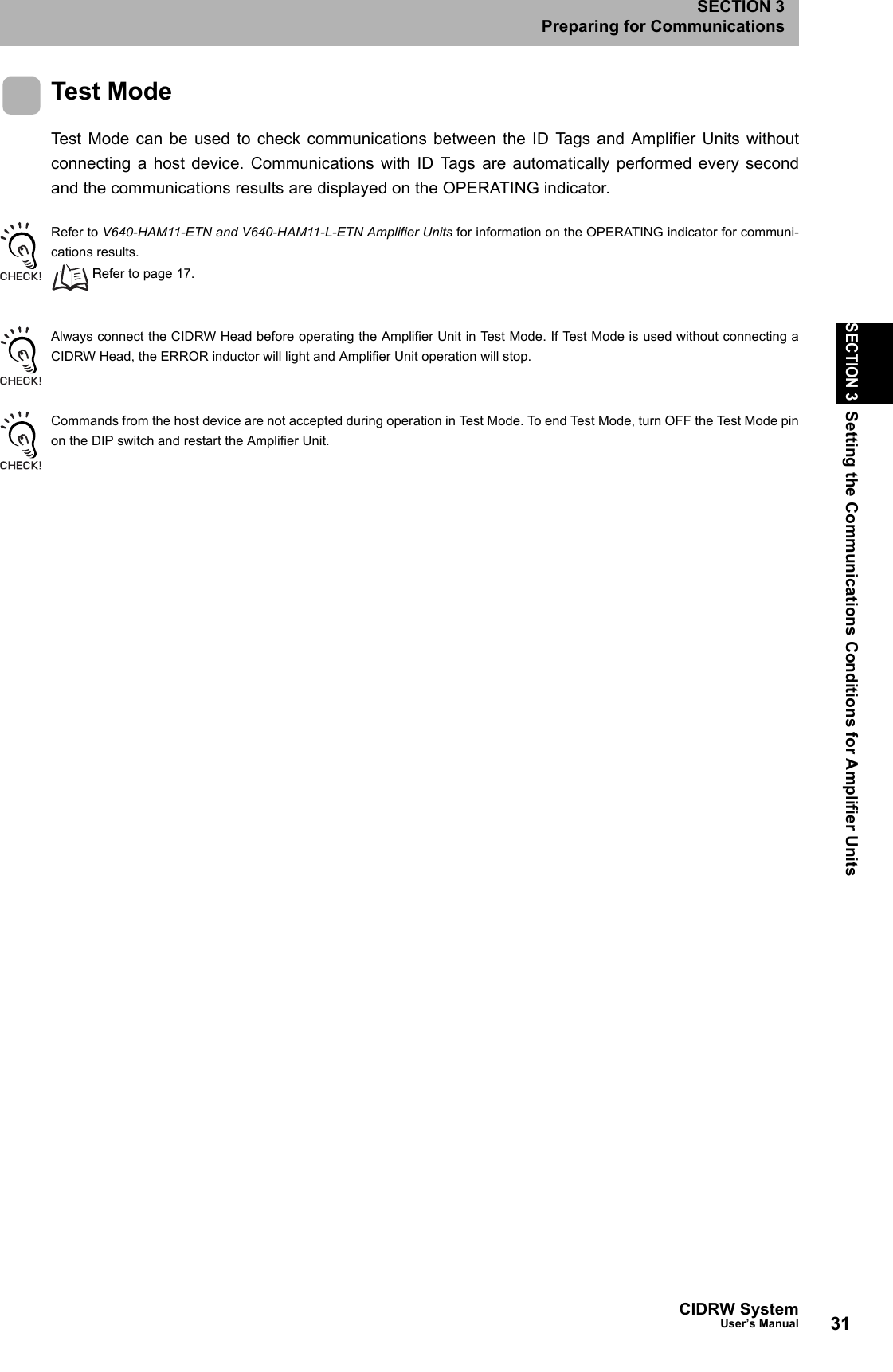 31CIDRW SystemUser’s ManualSECTION 3Setting the Communications Conditions for Amplifier UnitsSECTION 3Preparing for CommunicationsTest ModeTest Mode can be used to check communications between the ID Tags and Amplifier Units withoutconnecting a host device. Communications with ID Tags are automatically performed every secondand the communications results are displayed on the OPERATING indicator. Refer to V640-HAM11-ETN and V640-HAM11-L-ETN Amplifier Units for information on the OPERATING indicator for communi-cations results. Refer to page 17.Always connect the CIDRW Head before operating the Amplifier Unit in Test Mode. If Test Mode is used without connecting aCIDRW Head, the ERROR inductor will light and Amplifier Unit operation will stop. Commands from the host device are not accepted during operation in Test Mode. To end Test Mode, turn OFF the Test Mode pinon the DIP switch and restart the Amplifier Unit.