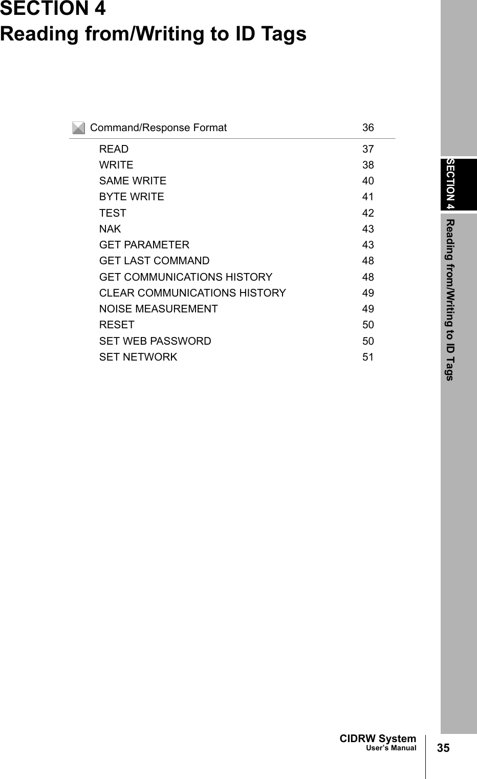 SECTION 4Reading from/Writing to ID Tags35CIDRW SystemUser’s ManualSECTION 4Reading from/Writing to ID TagsCommand/Response Format 36READ 37WRITE 38SAME WRITE 40BYTE WRITE 41TEST 42NAK 43GET PARAMETER 43GET LAST COMMAND 48GET COMMUNICATIONS HISTORY 48CLEAR COMMUNICATIONS HISTORY 49NOISE MEASUREMENT 49RESET 50SET WEB PASSWORD 50SET NETWORK 51