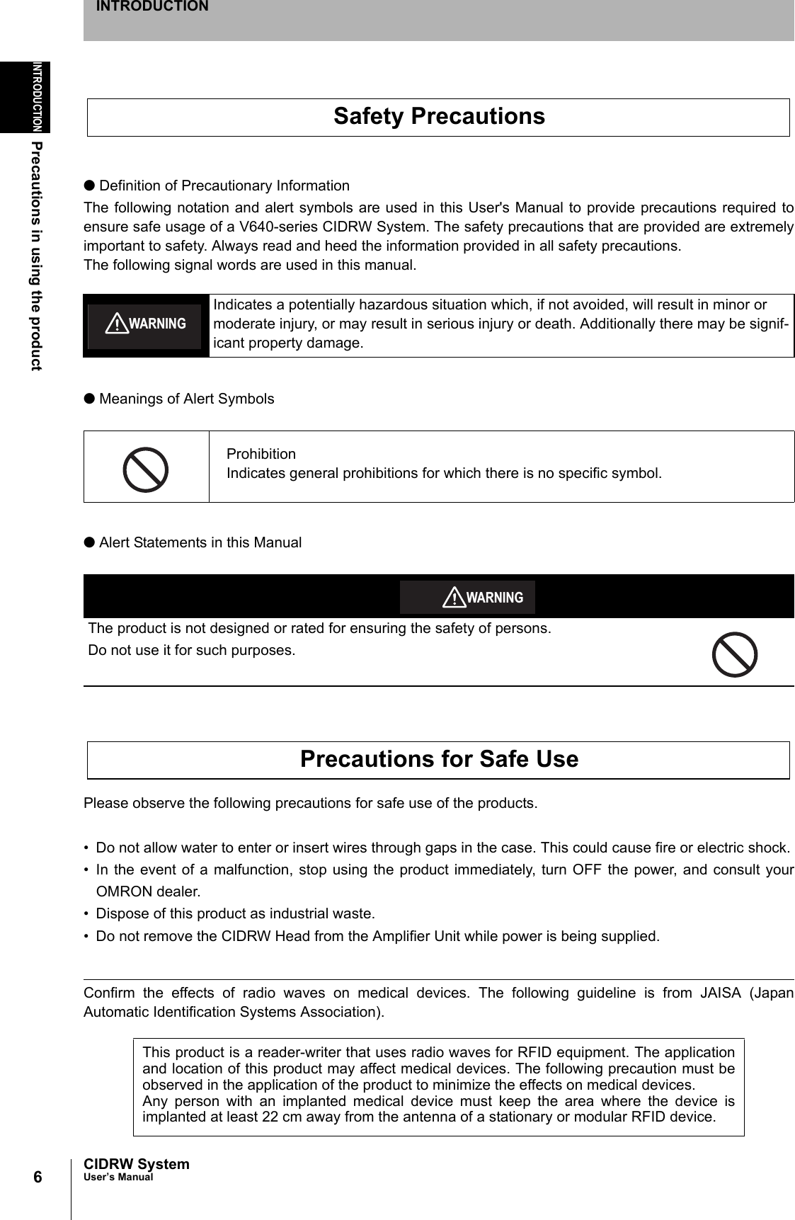 6INTRODUCTIONPrecautions in using the productCIDRW SystemUser’s ManualINTRODUCTION● Definition of Precautionary InformationThe following notation and alert symbols are used in this User's Manual to provide precautions required toensure safe usage of a V640-series CIDRW System. The safety precautions that are provided are extremelyimportant to safety. Always read and heed the information provided in all safety precautions.The following signal words are used in this manual.● Meanings of Alert Symbols● Alert Statements in this ManualPlease observe the following precautions for safe use of the products.• Do not allow water to enter or insert wires through gaps in the case. This could cause fire or electric shock.• In the event of a malfunction, stop using the product immediately, turn OFF the power, and consult yourOMRON dealer.• Dispose of this product as industrial waste.• Do not remove the CIDRW Head from the Amplifier Unit while power is being supplied.Confirm the effects of radio waves on medical devices. The following guideline is from JAISA (JapanAutomatic Identification Systems Association). Indicates a potentially hazardous situation which, if not avoided, will result in minor or moderate injury, or may result in serious injury or death. Additionally there may be signif-icant property damage.ProhibitionIndicates general prohibitions for which there is no specific symbol.The product is not designed or rated for ensuring the safety of persons.Do not use it for such purposes.This product is a reader-writer that uses radio waves for RFID equipment. The applicationand location of this product may affect medical devices. The following precaution must beobserved in the application of the product to minimize the effects on medical devices. Any person with an implanted medical device must keep the area where the device isimplanted at least 22 cm away from the antenna of a stationary or modular RFID device. Safety PrecautionsWARNINGWARNINGPrecautions for Safe Use