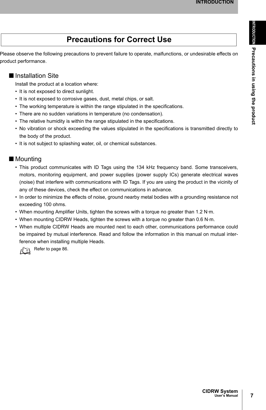 7CIDRW SystemUser’s ManualINTRODUCTIONPrecautions in using the productINTRODUCTIONPlease observe the following precautions to prevent failure to operate, malfunctions, or undesirable effects onproduct performance.■Installation SiteInstall the product at a location where:• It is not exposed to direct sunlight.• It is not exposed to corrosive gases, dust, metal chips, or salt.• The working temperature is within the range stipulated in the specifications.• There are no sudden variations in temperature (no condensation).• The relative humidity is within the range stipulated in the specifications.• No vibration or shock exceeding the values stipulated in the specifications is transmitted directly tothe body of the product.• It is not subject to splashing water, oil, or chemical substances.■Mounting• This product communicates with ID Tags using the 134 kHz frequency band. Some transceivers,motors, monitoring equipment, and power supplies (power supply ICs) generate electrical waves(noise) that interfere with communications with ID Tags. If you are using the product in the vicinity ofany of these devices, check the effect on communications in advance.• In order to minimize the effects of noise, ground nearby metal bodies with a grounding resistance notexceeding 100 ohms.• When mounting Amplifier Units, tighten the screws with a torque no greater than 1.2 N·m.• When mounting CIDRW Heads, tighten the screws with a torque no greater than 0.6 N·m.• When multiple CIDRW Heads are mounted next to each other, communications performance couldbe impaired by mutual interference. Read and follow the information in this manual on mutual inter-ference when installing multiple Heads.Refer to page 86.Precautions for Correct Use