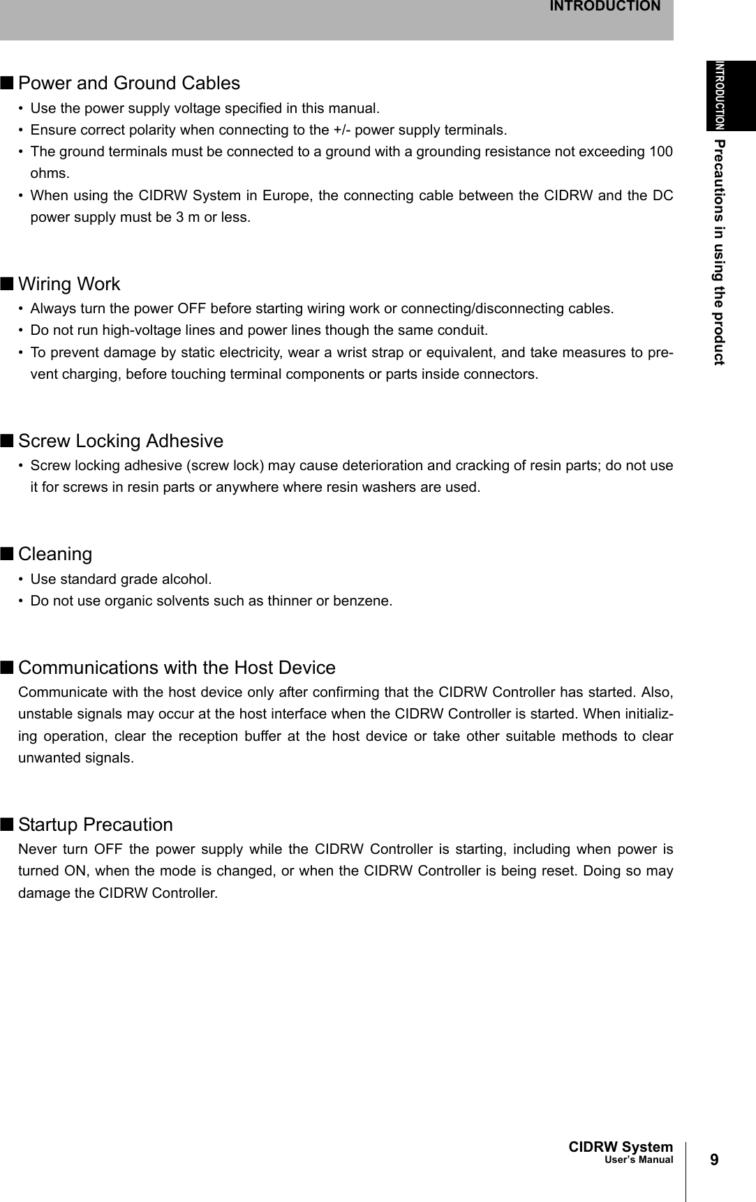 9CIDRW SystemUser’s ManualINTRODUCTIONPrecautions in using the productINTRODUCTION■Power and Ground Cables• Use the power supply voltage specified in this manual.• Ensure correct polarity when connecting to the +/- power supply terminals.• The ground terminals must be connected to a ground with a grounding resistance not exceeding 100ohms.• When using the CIDRW System in Europe, the connecting cable between the CIDRW and the DCpower supply must be 3 m or less.■Wiring Work• Always turn the power OFF before starting wiring work or connecting/disconnecting cables.• Do not run high-voltage lines and power lines though the same conduit.• To prevent damage by static electricity, wear a wrist strap or equivalent, and take measures to pre-vent charging, before touching terminal components or parts inside connectors.■Screw Locking Adhesive• Screw locking adhesive (screw lock) may cause deterioration and cracking of resin parts; do not useit for screws in resin parts or anywhere where resin washers are used.■Cleaning• Use standard grade alcohol.• Do not use organic solvents such as thinner or benzene.■Communications with the Host DeviceCommunicate with the host device only after confirming that the CIDRW Controller has started. Also,unstable signals may occur at the host interface when the CIDRW Controller is started. When initializ-ing operation, clear the reception buffer at the host device or take other suitable methods to clearunwanted signals.■Startup PrecautionNever turn OFF the power supply while the CIDRW Controller is starting, including when power isturned ON, when the mode is changed, or when the CIDRW Controller is being reset. Doing so maydamage the CIDRW Controller.