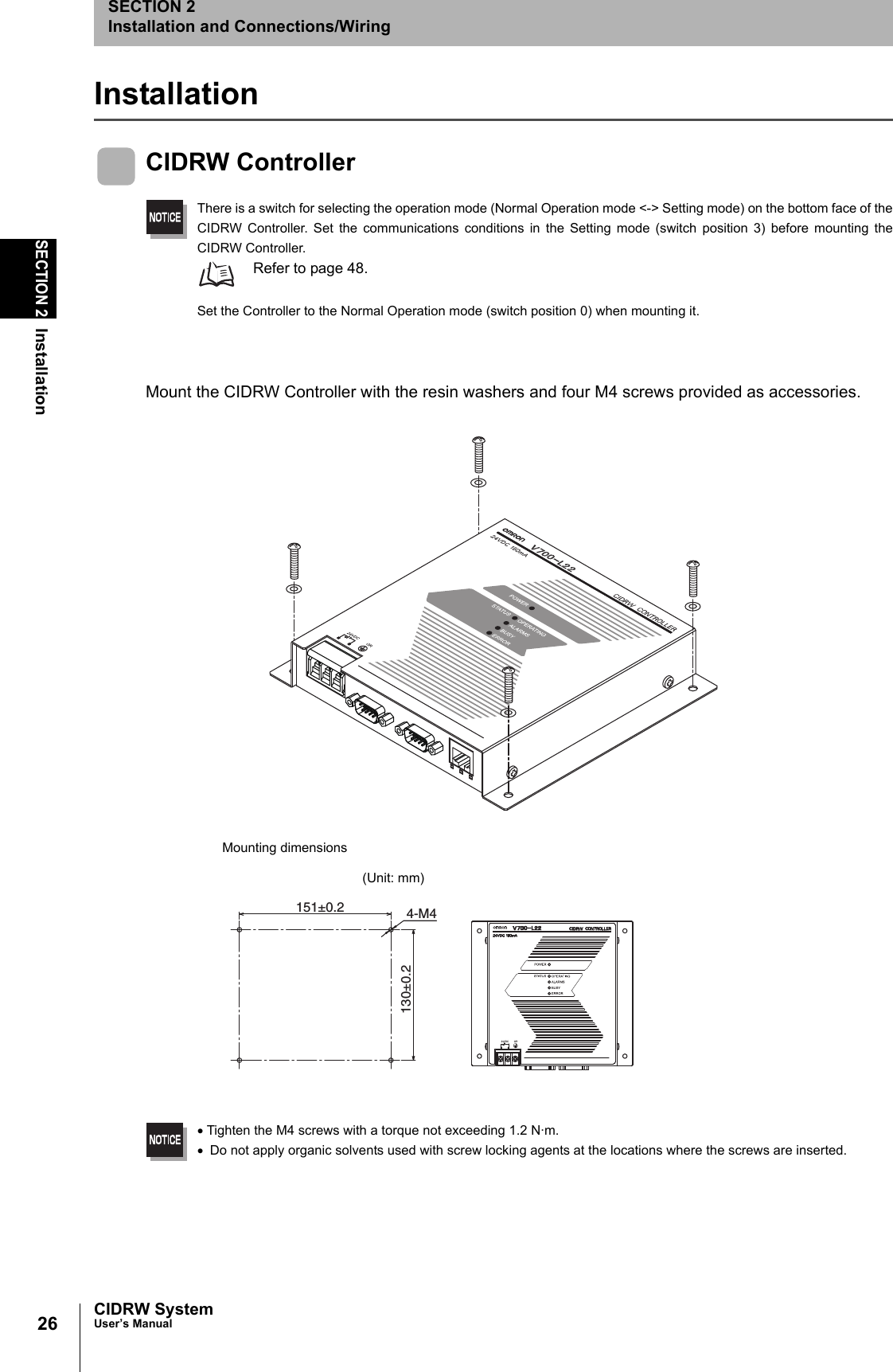 26SECTION 2InstallationCIDRW SystemUser’s ManualSECTION 2Installation and Connections/WiringInstallationCIDRW ControllerThere is a switch for selecting the operation mode (Normal Operation mode <-> Setting mode) on the bottom face of theCIDRW Controller. Set the communications conditions in the Setting mode (switch position 3) before mounting theCIDRW Controller. Refer to page 48.Set the Controller to the Normal Operation mode (switch position 0) when mounting it.Mount the CIDRW Controller with the resin washers and four M4 screws provided as accessories.•Tighten the M4 screws with a torque not exceeding 1.2 N·m.• Do not apply organic solvents used with screw locking agents at the locations where the screws are inserted.130±0.2151±0.2 4-M4Mounting dimensions(Unit: mm)