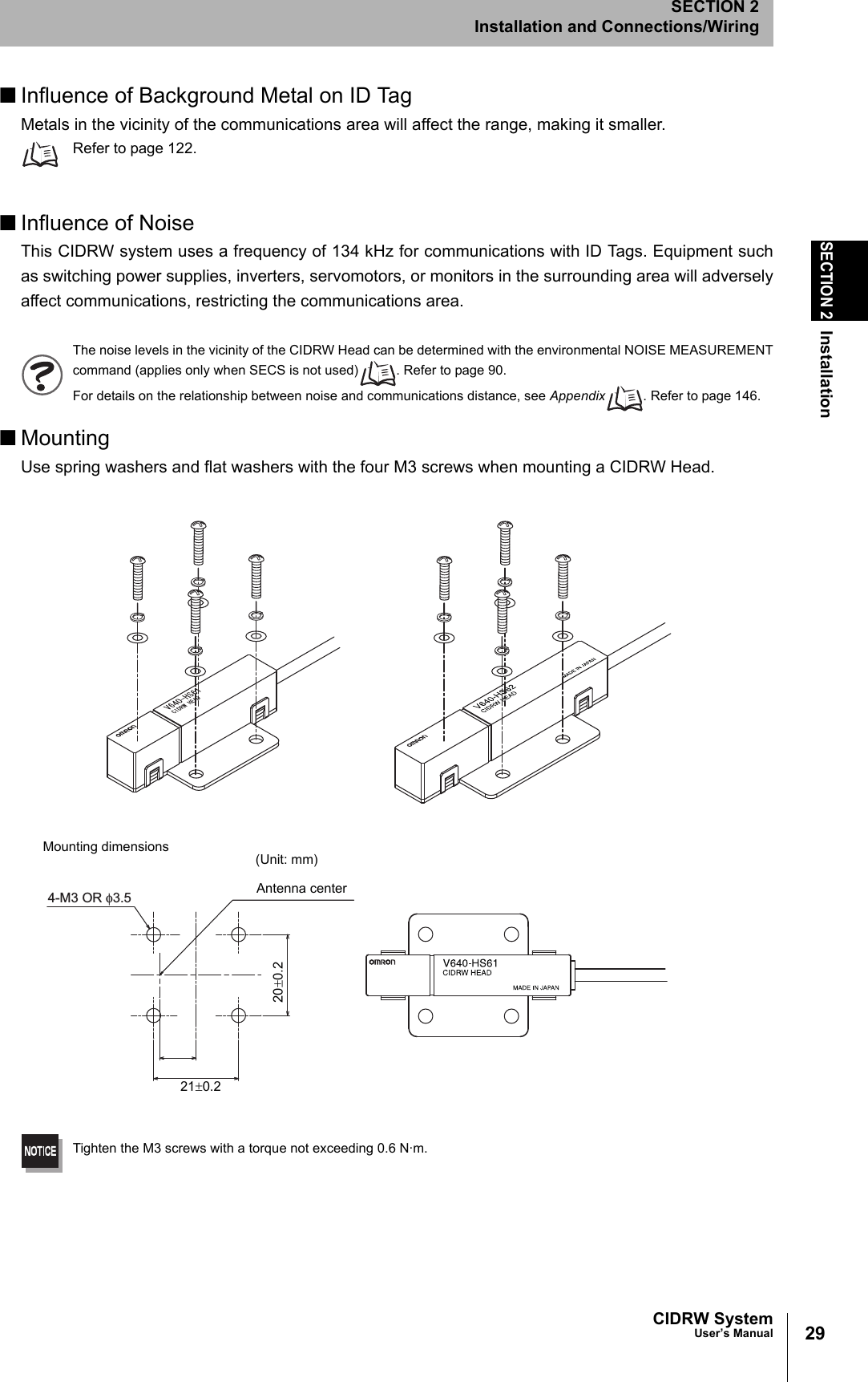 29CIDRW SystemUser’s ManualSECTION 2InstallationSECTION 2Installation and Connections/Wiring■Influence of Background Metal on ID TagMetals in the vicinity of the communications area will affect the range, making it smaller.Refer to page 122.■Influence of NoiseThis CIDRW system uses a frequency of 134 kHz for communications with ID Tags. Equipment suchas switching power supplies, inverters, servomotors, or monitors in the surrounding area will adverselyaffect communications, restricting the communications area.The noise levels in the vicinity of the CIDRW Head can be determined with the environmental NOISE MEASUREMENTcommand (applies only when SECS is not used) . Refer to page 90.For details on the relationship between noise and communications distance, see Appendix . Refer to page 146.■MountingUse spring washers and flat washers with the four M3 screws when mounting a CIDRW Head.Tighten the M3 screws with a torque not exceeding 0.6 N·m.4-M3 OR φ3.5Mounting dimensions (Unit: mm)Antenna center21±0.220±0.2