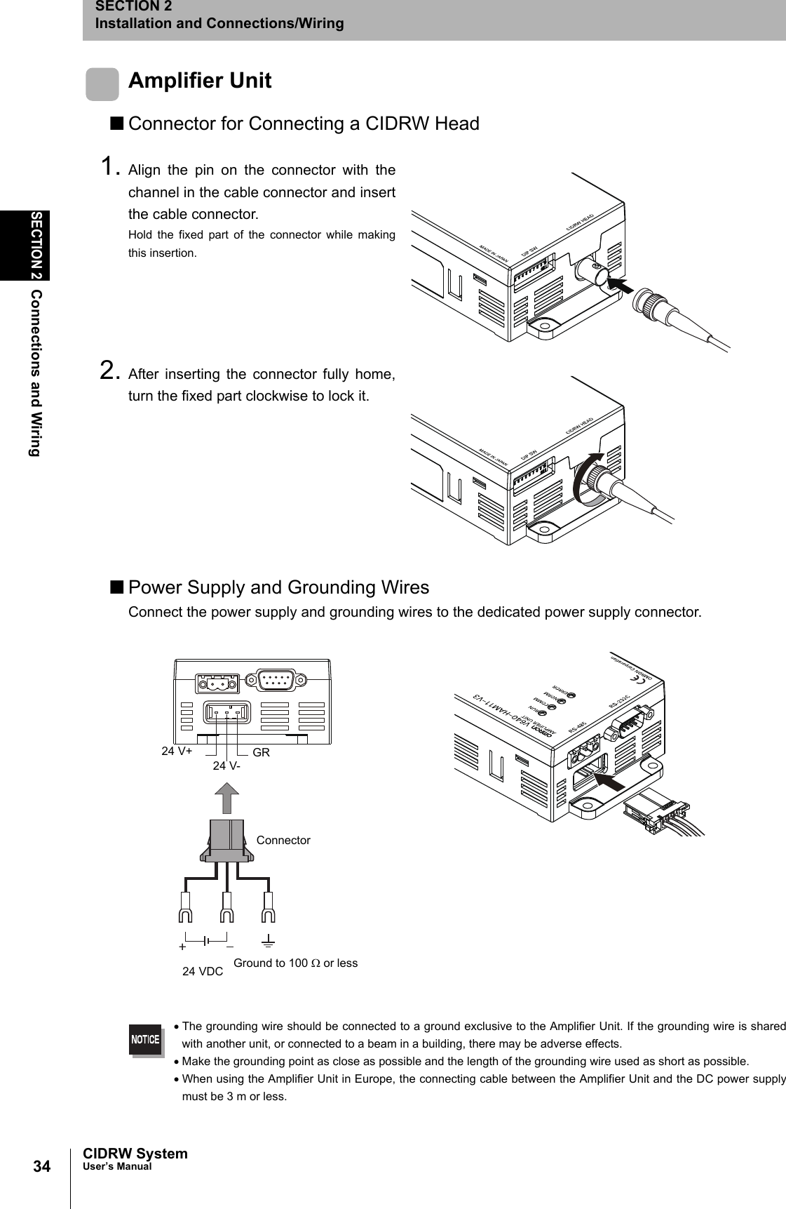 34SECTION 2Connections and WiringCIDRW SystemUser’s ManualSECTION 2Installation and Connections/WiringAmplifier Unit■Connector for Connecting a CIDRW Head1. Align the pin on the connector with thechannel in the cable connector and insertthe cable connector.Hold the fixed part of the connector while makingthis insertion.2. After inserting the connector fully home,turn the fixed part clockwise to lock it.■Power Supply and Grounding WiresConnect the power supply and grounding wires to the dedicated power supply connector.•The grounding wire should be connected to a ground exclusive to the Amplifier Unit. If the grounding wire is sharedwith another unit, or connected to a beam in a building, there may be adverse effects.•Make the grounding point as close as possible and the length of the grounding wire used as short as possible.•When using the Amplifier Unit in Europe, the connecting cable between the Amplifier Unit and the DC power supplymust be 3 m or less.24 V+24 V-GR24 VDC Ground to 100 Ω or lessConnector