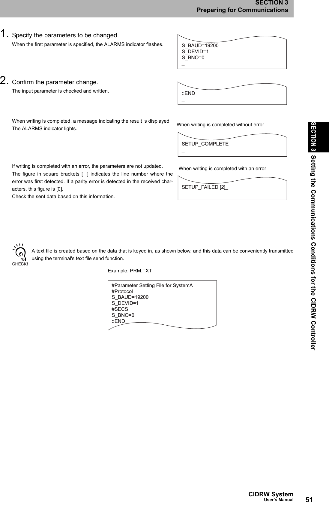 51CIDRW SystemUser’s ManualSECTION 3Setting the Communications Conditions for the CIDRW ControllerSECTION 3Preparing for Communications1. Specify the parameters to be changed.When the first parameter is specified, the ALARMS indicator flashes.2. Confirm the parameter change.The input parameter is checked and written.When writing is completed, a message indicating the result is displayed.The ALARMS indicator lights.If writing is completed with an error, the parameters are not updated.The figure in square brackets [  ] indicates the line number where theerror was first detected. If a parity error is detected in the received char-acters, this figure is [0].Check the sent data based on this information.A text file is created based on the data that is keyed in, as shown below, and this data can be conveniently transmittedusing the terminal&apos;s text file send function.S_BAUD=19200S_DEVID=1S_BNO=0_::END _SETUP_COMPLETE_SETUP_FAILED [2]_When writing is completed without errorWhen writing is completed with an error#Parameter Setting File for SystemA#ProtocolS_BAUD=19200S_DEVID=1#SECSS_BNO=0::ENDExample: PRM.TXT