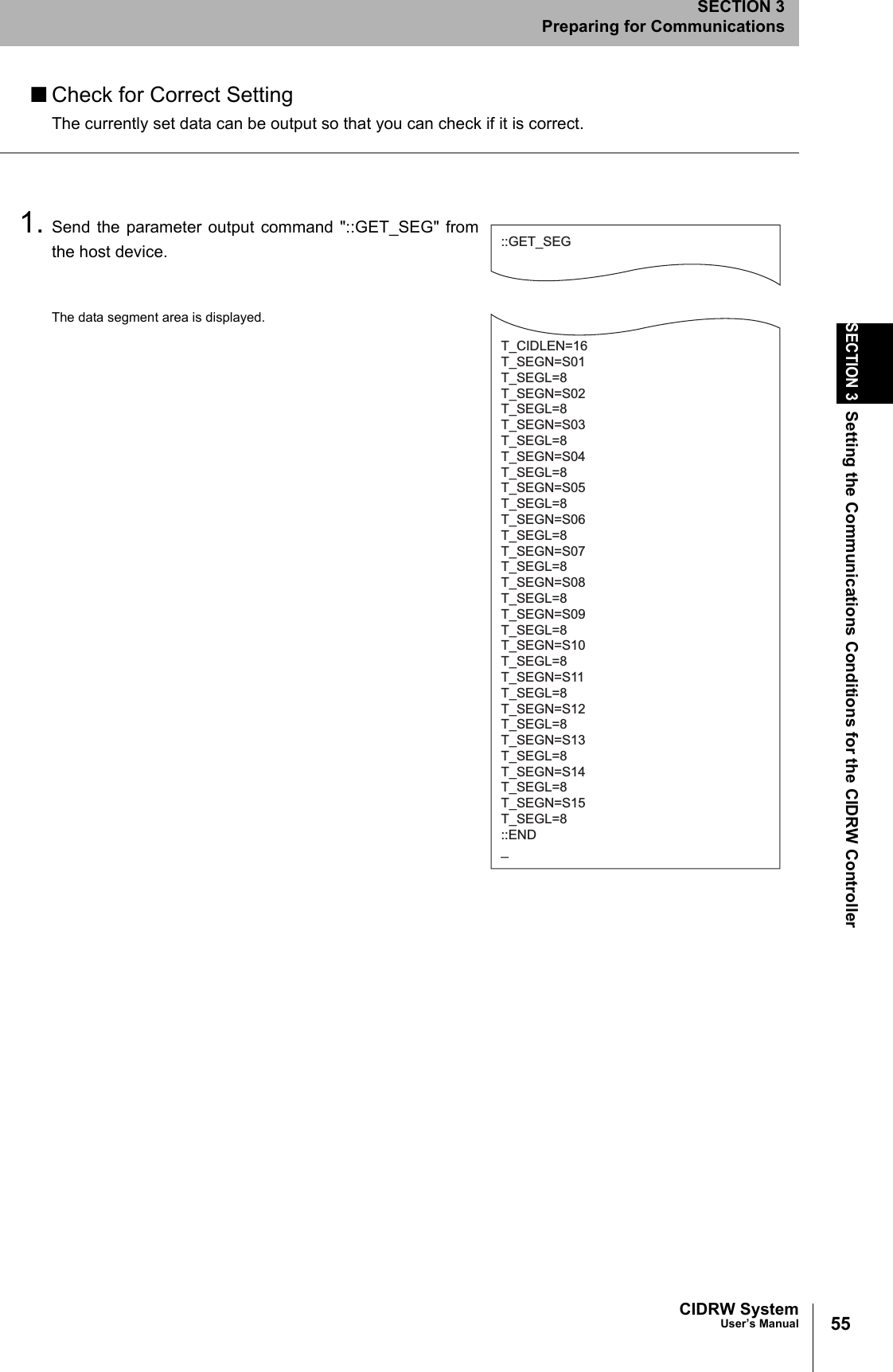 55CIDRW SystemUser’s ManualSECTION 3Setting the Communications Conditions for the CIDRW ControllerSECTION 3Preparing for Communications■Check for Correct SettingThe currently set data can be output so that you can check if it is correct.1. Send the parameter output command "::GET_SEG" fromthe host device.The data segment area is displayed.::GET_SEGT_CIDLEN=16T_SEGN=S01T_SEGL=8T_SEGN=S02T_SEGL=8T_SEGN=S03T_SEGL=8T_SEGN=S04T_SEGL=8T_SEGN=S05T_SEGL=8T_SEGN=S06T_SEGL=8T_SEGN=S07T_SEGL=8T_SEGN=S08T_SEGL=8T_SEGN=S09T_SEGL=8T_SEGN=S10T_SEGL=8T_SEGN=S11T_SEGL=8T_SEGN=S12T_SEGL=8T_SEGN=S13T_SEGL=8T_SEGN=S14T_SEGL=8T_SEGN=S15T_SEGL=8::END_