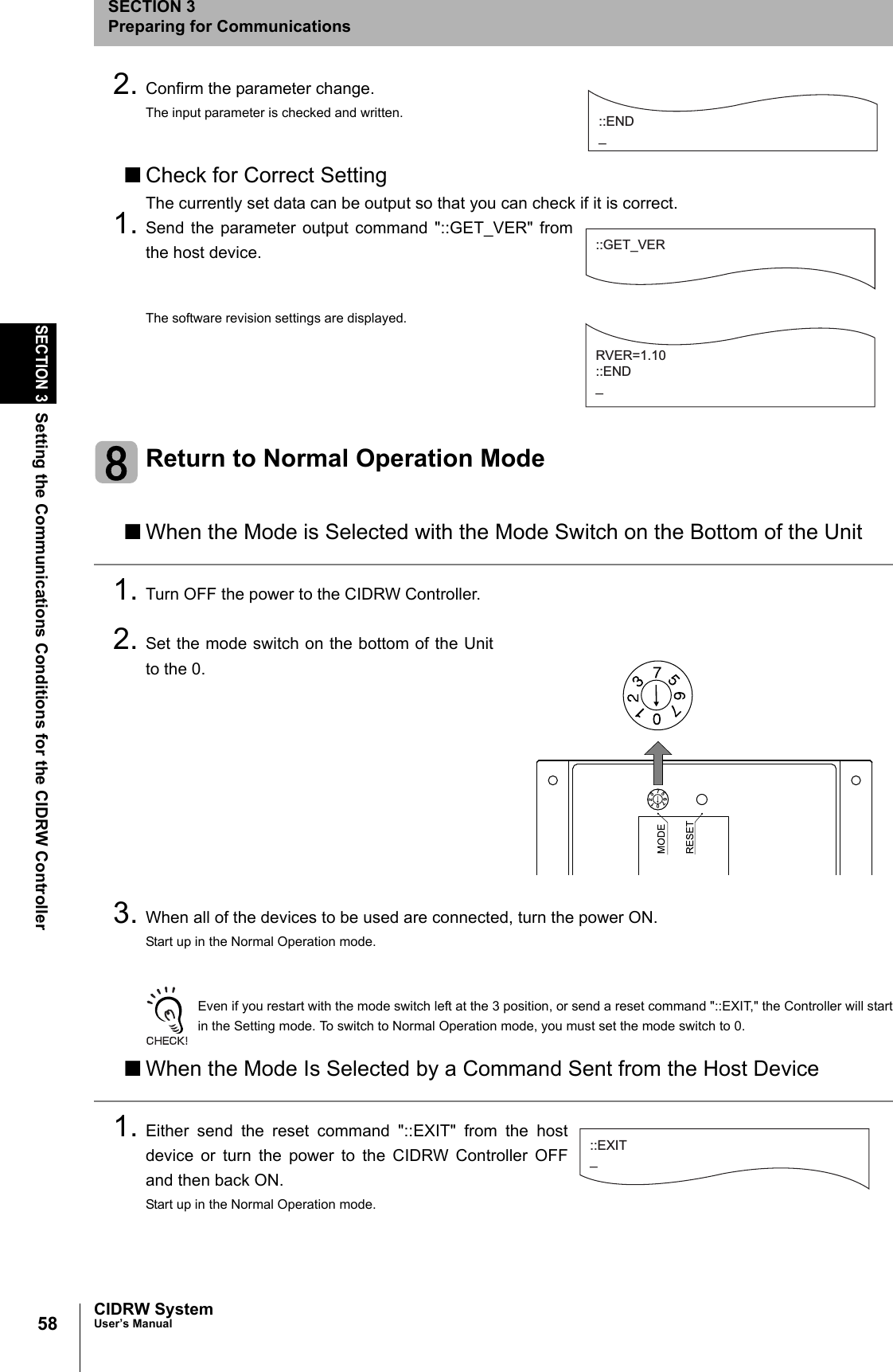 58SECTION 3Setting the Communications Conditions for the CIDRW ControllerCIDRW SystemUser’s ManualSECTION 3Preparing for Communications2. Confirm the parameter change.The input parameter is checked and written.■Check for Correct SettingThe currently set data can be output so that you can check if it is correct.1. Send the parameter output command "::GET_VER" fromthe host device.The software revision settings are displayed.Return to Normal Operation Mode■When the Mode is Selected with the Mode Switch on the Bottom of the Unit1. Turn OFF the power to the CIDRW Controller.2. Set the mode switch on the bottom of the Unitto the 0.3. When all of the devices to be used are connected, turn the power ON.Start up in the Normal Operation mode.Even if you restart with the mode switch left at the 3 position, or send a reset command "::EXIT," the Controller will startin the Setting mode. To switch to Normal Operation mode, you must set the mode switch to 0.■When the Mode Is Selected by a Command Sent from the Host Device1. Either send the reset command "::EXIT" from the hostdevice or turn the power to the CIDRW Controller OFFand then back ON.Start up in the Normal Operation mode.::END _::GET_VERRVER=1.10::END_21076573::EXIT_