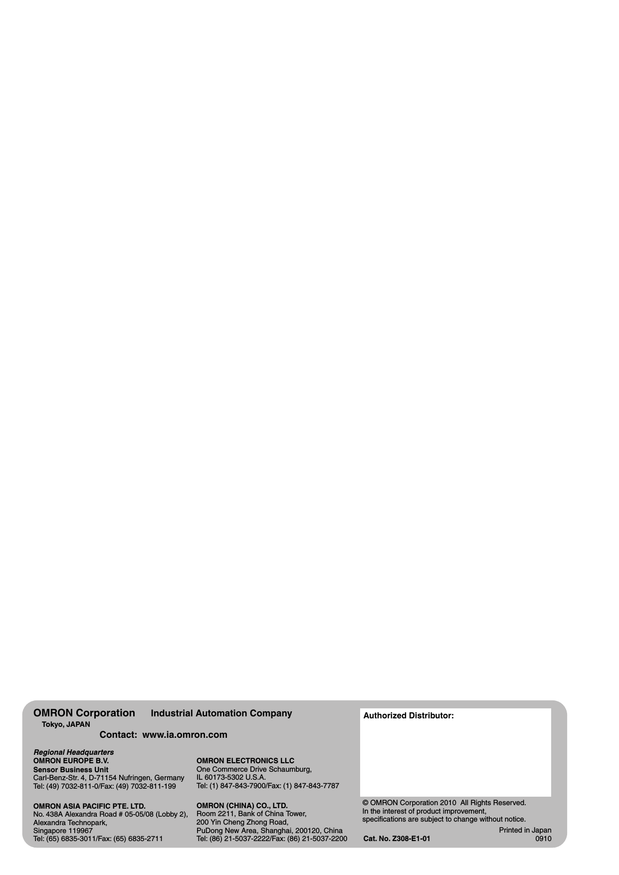 Authorized Distributor:In the interest of product improvement, specifications are subject to change without notice.Cat. No. Z308-E1-01Printed in Japan0910 © OMRON Corporation 2010 All Rights Reserved.OMRON Corporation Industrial Automation CompanyOMRON ELECTRONICS LLCOne Commerce Drive Schaumburg,IL 60173-5302 U.S.A.Tel: (1) 847-843-7900/Fax: (1) 847-843-7787 Contact: www.ia.omron.comTokyo, JAPANOMRON ASIA PACIFIC PTE. LTD.No. 438A Alexandra Road # 05-05/08 (Lobby 2), Alexandra Technopark, Singapore 119967Tel: (65) 6835-3011/Fax: (65) 6835-2711OMRON (CHINA) CO., LTD.Room 2211, Bank of China Tower, 200 Yin Cheng Zhong Road, PuDong New Area, Shanghai, 200120, ChinaTel: (86) 21-5037-2222/Fax: (86) 21-5037-2200Regional HeadquartersOMRON EUROPE B.V.Sensor Business UnitCarl-Benz-Str. 4, D-71154 Nufringen, GermanyTel: (49) 7032-811-0/Fax: (49) 7032-811-199