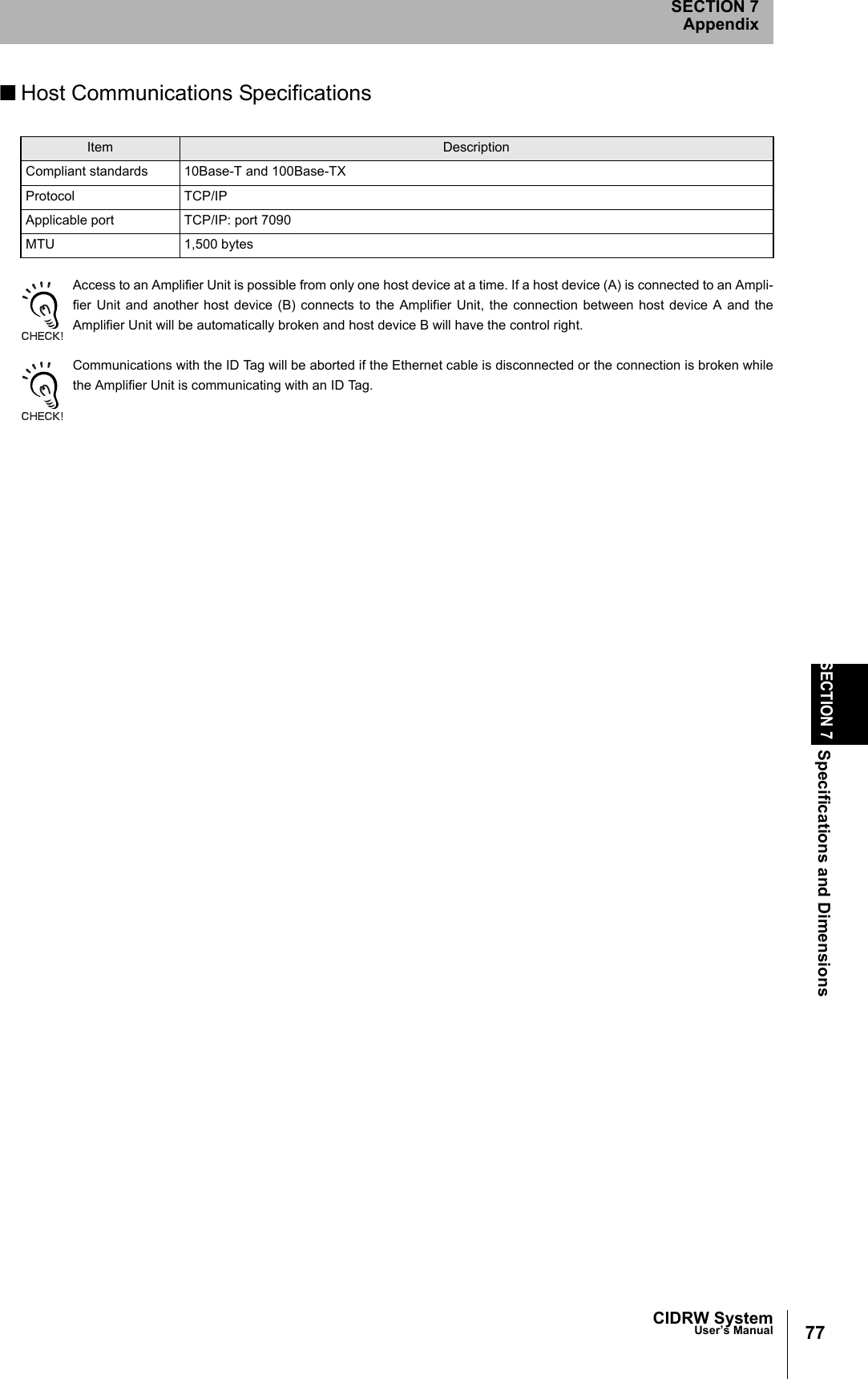 CIDRW SystemUser’s ManualSECTION 7Specifications and DimensionsSECTION 7Appendix77■Host Communications SpecificationsAccess to an Amplifier Unit is possible from only one host device at a time. If a host device (A) is connected to an Ampli-fier Unit and another host device (B) connects to the Amplifier Unit, the connection between host device A and theAmplifier Unit will be automatically broken and host device B will have the control right. Communications with the ID Tag will be aborted if the Ethernet cable is disconnected or the connection is broken whilethe Amplifier Unit is communicating with an ID Tag. Item DescriptionCompliant standards 10Base-T and 100Base-TXProtocol TCP/IPApplicable port TCP/IP: port 7090MTU 1,500 bytes