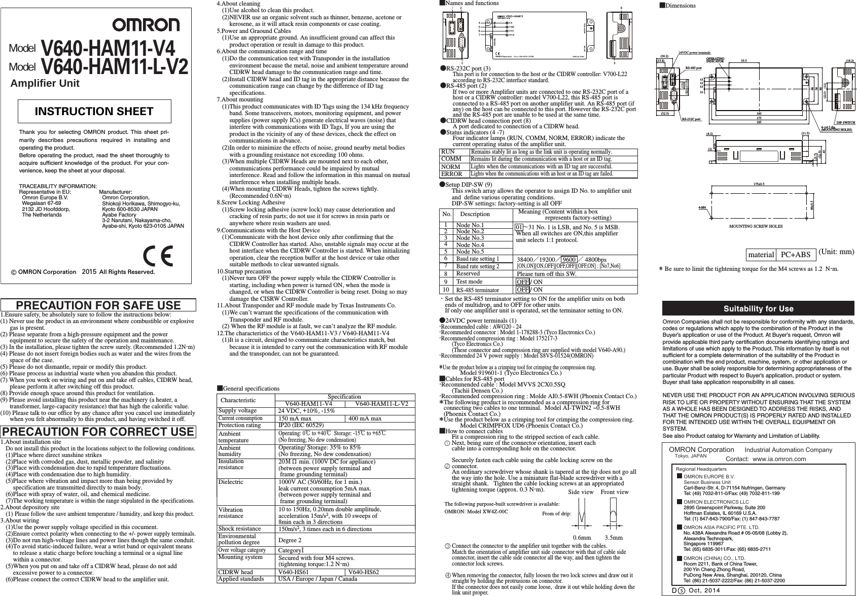 ●24VDC power terminals (1)・Recommended cable : AWG20 - 24・Recommeded connector : Model 1-178288-3 (Tyco Electronics Co.) ・Recommended compression ring : Model 175217-3(Tyco Electronics Co.)(These connector and compression ring are supplied with model V640-A90.)・Recommended 24 V power supply : Model S8VS-01524(OMRON)＊Use the product below as a crimping tool for crimping the compression ring.Model 919601-1 (Tyco Electronics Co.)■Cables for RS-485 port・Recommended cable : Model MVVS 2CX0.5SQ (Tachii Densen Co.)・Recommended compression ring : Molde AI0.5-8WH (Phoenix Contact Co.)＊The following product is recommended as a compression ring for connecting two cables to one terminal.  Model AI-TWIN2 ~0.5-8WH (Phoenix Contact Co.)＊Use the product below as a crimping tool for crimping the compression ring.Model CRIMPFOX UD6 (Phoenix Contact Co.)■How to connect cablesFit a compression ring to the stripped section of each cable.Next, being sure of the connector orientation, insert each cable into a corresponding hole on the connector. Securely fasten each cable using the cable locking screw on the connector.An ordinary screwdriver whose shank is tapered at the tip does not go all the way into the hole. Use a miniature flat-blade screwdriver with a straight shank.   Tighten the cable locking screws at an appropriated tightening torque (approx. 0.3 N・m). Connect the connector to the amplifier unit together with the cables.Match the orientation of amplifier unit side connector with that of cable side connector, insert the cable side connector all the way, and then tighten the connector lock screws.When removing the connector, fully loosen the two lock screws and draw out it straight by holding the protrusions on connector. If the connector does not easily come loose,  draw it out while holding down the link unit proper.●Setup DIP-SW (9)This switch array allows the operator to assign ID No. to amplifier unit and  define various operating conditions.DIP-SW settings: factory-setting is all OFF■DimensionsRUNRemains stably lit as long as the link unit is operating normally.COMMRemains lit during the communication with a host or an ID tag.Lights when the communications with an ID tag are successful.Lights when the communications with an host or an ID tag are failed.NORMERROR・Set the RS-485 terminator setting to ON for the amplifier units on both ends of multidrop, and to OFF for other units.If only one amplifier unit is operated, set the terminator setting to ON.0.6mm 3.5mmSide viewThe following purpose-built screwdriver is available:OMRON: Model XW4Z-00C From of drip:Front view＊ Be sure to limit the tightening torque for the M4 screws as 1.2  N・m.material PC+ABS (Unit: mm)■General specificationsMOUNTING SCREW HOLESModelV640-HAM11-V4Amplifier UnitModelV640-HAM11-L-V216017518555.54656806.86.86.80.6(4.2)(1)(11.5)(32.5)435(5.7)(13)(17.75)(12)(32.5)(30.2)(15.8)(12)(18.2)(22.5)4-φ4.5 dia.(MOUNTING HOLES)DIP SWITCHOPERATINGINDICATOR24VDC power terminalsRS-485 portRS-232C port4-M4175±0.546±0.5●RS-232C port (3)This port is for connection to the host or the CIDRW controller: V700-L22 according to RS-232C interface standard.●RS-485 port (2)If two or more Amplifier units are connected to one RS-232C port of a host or a CIDRW controller: model V700-L22, this RS-485 port is connected to a RS-485 port on another amplifier unit. An RS-485 port (if any) on the host can be connected to this port. However the RS-232C port and the RS-485 port are unable to be used at the same time.●CIDRW head connection port (8)A port dedicated to connection of a CIDRW head.●Status indicators (4 -7)Four indicator lamps (RUN, COMM, NORM, ERROR) indicate the current operating status of the amplifier unit.■Names and functionsSupply voltageProtection ratingInsulationresistanceDielectricShock resistanceVibrationresistanceMounting systemAmbienthumidityAmbienttemperatureCurrent consumptionSpecification 24 VDC, +10%, -15%150 mA maxIP20 (IEC 60529)150m/s2, 3 times each in 6 directionsSecured with four M4 screws.(tightening torque:1.2 N・m)1000V AC (50/60Hz, for 1 min.) leak current consumption 5mA max.(between power supply terminal and frame grounding terminal)20ＭΩ min. (100V DC for appliance)(between power supply terminal and frame grounding terminal)Operating/ Storage: 35% to 85%(No freezing, No dew condensation)Operating: 0℃ to +40℃  Storage: -15℃ to +65℃(No freezing, No dew condensation)10 to 150Hz, 0.20mm double amplitude, acceleration 15m/s2, with 10 sweeps of8min each in 3 directionsCIDRW head V640-HS61Environmentalpollution degree Degree 2Over voltage categoryCategoryⅠCharacteristic V640-HAM11-V4 V640-HAM11-L-V2400 mA maxApplied standards USA / Europe / Japan / CanadaV640-HS62No. Description Node No.1Node No.2Node No.3Node No.4Node No.5Baud rate setting 1Baud rate setting 2ReservedTest modeRS-485 terminator Meaning (Content within a box                   represents factory-setting)12345678910 OFF / ONOFF / ONPlease turn off this SW.38400／19200／ 9600 ／ 4800bps[ON,ON][ON,OFF][OFF,OFF][OFF,ON] : [No7,No6]01∼31 No. 1 is LSB, and No. 5 is MSB.When all switches are ON,this amplifierunit selects 1:1 protocol.PRECAUTION FOR SAFE USE1.Ensure safety, be absolutely sure to follow the instructions below:(1) Never use the product in an environment where combustible or explosive gas is present.(2) Please separate from a high-pressure equipment and the power equipment to secure the safety of the operation and maintenance.(3) In the installation, please tighten the screw surely. (Recommended 1.2N・m)(4) Please do not insert foreign bodies such as water and the wires from the space of the case.(5) Please do not dismantle, repair or modify this product.(6) Please process as industrial waste when you abandon this product.(7) When you work on wiring and put on and take off cables, CIDRW head, please perform it after switching off this product.(8) Provide enough space around this product for ventilation.(9) Please avoid installing this product near the machinery (a heater, a transformer, large-capacity resistance) that has high the calorific value.(10) Please talk to our office by any chance after you cancel use immediately when you felt abnormality to this product, and having switched it off.1.About installation siteDo not install this product in the locations subject to the following conditions.(1)Place where direct sunshine strikes(2)Place with corroded gas, dust, metallic powder, and salinity(3)Place with condensation due to rapid temperature fluctuations.(4)Place with condensation due to high humidity.(5)Place where vibration and impact more than being provided by specification are transmitted directly to main body.(6)Place with spray of water, oil, and chemical medicine.(7)The working temperature is within the range stipulated in the specifications.2.About depository site(1) Please follow the save ambient temperature / humidity, and keep this product.3.About wiring(1)Use the power supply voltage specified in this cocument.(2)Ensure correct polarity when connecting to the +/- power supply terminals.(3)Do not run high-voltage lines and power lines though the same conduit.(4)To avoid static-induced failure, wear a wrist band or equivalent means to release a static charge before touching a terminal or a signal line within a connector.(5)When you put on and take off a CIDRW head, please do not add excessive power to a connector.(6)Please connect the correct CIDRW head to the amplifier unit.PRECAUTION FOR CORRECT USE4.About cleaning(1)Use alcohol to clean this product.(2)NEVER use an organic solvent such as thinner, benzene, acetone or kerosene, as it will attack resin components or case coating.5.Power and Graound Cables(1)Use an appropriate ground. An insufficient ground can affect this product operation or result in damage to this product.6.About the communication range and time(1)Do the communication test with Transponder in the installation environment because the metal, noise and ambient temperature around CIDRW head damage to the communication range and time.(2)Install CIDRW head and ID tag in the appropriate distance because the communication range can change by the difference of ID tag specifications.7.About mounting(1)This product communicates with ID Tags using the 134 kHz frequency band. Some transceivers, motors, monitoring equipment, and power supplies (power supply ICs) generate electrical waves (noise) that interfere with communications with ID Tags, If you are using the product in the vicinity of any of these devices, check the effect on communications in advance.(2)In order to minimize the effects of noise, ground nearby metal bodies with a grounding resistance not exceeding 100 ohms.(3)When multiple CIDRW Heads are mounted next to each other, communications performance could be impaired by mutual interference. Read and follow the information in this manual on mutual interference when installing multiple heads.(4)When mounting CIDRW Heads, tighten the screws tightly. (Recommended 0.6N・m)8.Screw Locking Adhesive(1)Screw locking adhesive (screw lock) may cause deterioration and cracking of resin parts; do not use it for screws in resin parts or anywhere where resin washers are used.9.Communications with the Host Device(1)Communicate with the host device only after confirming that the CIDRW Controller has started. Also, unstable signals may occur at the host interface when the CIDRW Controller is started. When initializing operation, clear the reception buffer at the host device or take other suitable methods to clear unwanted signals.10.Startup precaution(1)Never turn OFF the power supply while the CIDRW Controller is starting, including when power is turned ON, when the mode is changed, or when the CIDRW Controller is being reset. Doing so may damage the CISRW Controller. 11.About Transponder and RF module made by Texas Instruments Co.(1)We can’t warrant the specifications of the communication with Transponder and RF module.(2) When the RF module is at fault, we can’t analyze the RF module. 12.The characteristics of the V640-HAM11-V3 / V640-HAM11-V4(1)It is a circuit, designed to communicate characteristics match, but because it is intended to carry out the communication with RF module and the transponder, can not be guaranteed.© OMRON Corporation              All Rights Reserved.2015INSTRUCTION SHEETThank you for selecting OMRON product. This sheet pri-marily describes precautions required in installing andoperating the product.Before operating the product, read the sheet thoroughly toacquire sufficient knowledge of the product. For your con-venience, keep the sheet at your disposal.Manufacturer:  Omron Corporation,  Shiokoji Horikawa, Shimogyo-ku,Kyoto 600-8530 JAPANAyabe Factory  3-2 Narutani, Nakayama-cho,Ayabe-shi, Kyoto 623-0105 JAPANTRACEABILITY INFORMATION:Representative in EU:  Omron Europe B.V.Wegalaan 67-69  2132 JD Hoofddorp,  The NetherlandsSuitability for UsesOmron Companies shall not be responsible for conformity with any standards, codes or regulations which apply to the combination of the Product in the Buyer’s application or use of the Product. At Buyer’s request, Omron will provide applicable third party certification documents identifying ratings and limitations of use which apply to the Product. This information by itself is not sufficient for a complete determination of the suitability of the Product in combination with the end product, machine, system, or other application or use. Buyer shall be solely responsible for determining appropriateness of the particular Product with respect to Buyer’s application, product or system. Buyer shall take application responsibility in all cases. NEVER USE THE PRODUCT FOR AN APPLICATION INVOLVING SERIOUS RISK TO LIFE OR PROPERTY WITHOUT ENSURING THAT THE SYSTEM AS A WHOLE HAS BEEN DESIGNED TO ADDRESS THE RISKS, AND THAT THE OMRON PRODUCT(S) IS PROPERLY RATED AND INSTALLED FOR THE INTENDED USE WITHIN THE OVERALL EQUIPMENT OR SYSTEM.See also Product catalog for Warranty and Limitation of Liability.Oct, 2014DOMRON Corporation      Industrial Automation Company Contact:  www.ia.omron.comTokyo, JAPANOMRON ELECTRONICS LLC2895 Greenspoint Parkway, Suite 200Hoffman Estates, IL 60169 U.S.A.Tel: (1) 847-843-7900/Fax: (1) 847-843-7787OMRON ASIA PACIFIC PTE. LTD.No. 438A Alexandra Road # 05-05/08 (Lobby 2), Alexandra Technopark, Singapore 119967Tel: (65) 6835-3011/Fax: (65) 6835-2711OMRON (CHINA) CO., LTD.Room 2211, Bank of China Tower, 200 Yin Cheng Zhong Road, PuDong New Area, Shanghai, 200120, ChinaTel: (86) 21-5037-2222/Fax: (86) 21-5037-2200OMRON EUROPE B.V.Sensor Business UnitCarl-Benz-Str. 4, D-71154 Nufringen, GermanyTel: (49) 7032-811-0/Fax: (49) 7032-811-199Regional Headquarters