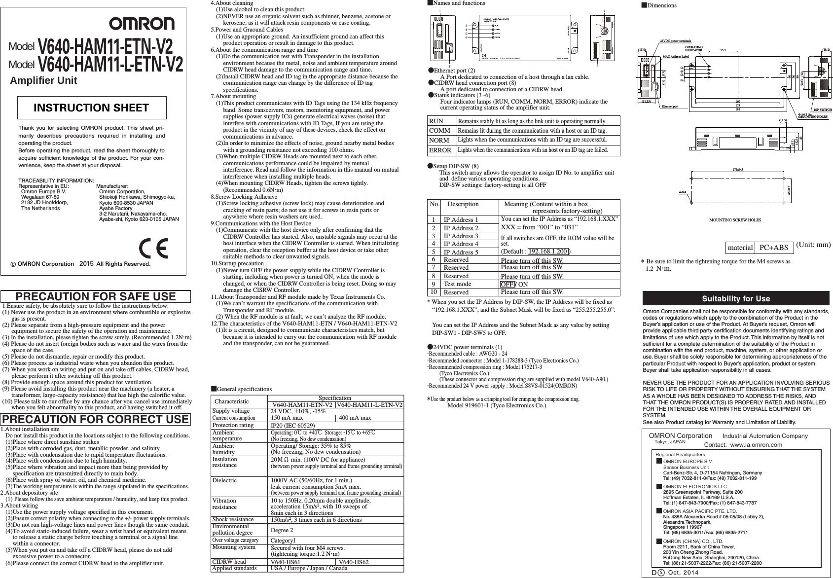 ●Ethernet port (2)A Port dedicated to connection of a host through a lan cable.●CIDRW head connection port (8)A port dedicated to connection of a CIDRW head.●Status indicators (3 -6)Four indicator lamps (RUN, COMM, NORM, ERROR) indicate the current operating status of the amplifier unit.●24VDC power terminals (1)・Recommended cable : AWG20 - 24・Recommeded connector : Model 1-178288-3 (Tyco Electronics Co.) ・Recommended compression ring : Model 175217-3(Tyco Electronics Co.)(These connector and compression ring are supplied with model V640-A90.)・Recommended 24 V power supply : Model S8VS-01524(OMRON)*Use the product below as a crimping tool for crimping the compression ring.Model 919601-1 (Tyco Electronics Co.)●Setup DIP-SW (8)This switch array allows the operator to assign ID No. to amplifier unit and define various operating conditions.DIP-SW settings: factory-setting is all OFFPRECAUTION FOR SAFE USE■Dimensions■Names and functionsRUNRemains stably lit as long as the link unit is operating normally.COMMRemains lit during the communication with a host or an ID tag.Lights when the communications with an ID tag are successful.Lights when the communications with an host or an ID tag are failed.NORMERROR* Be sure to limit the tightening torque for the M4 screws as 1.2 N・m.material PC+ABS (Unit: mm)■General specificationsMOUNTING SCREW HOLESNo. Description IP Address 1IP Address 2IP Address 3IP Address 4IP Address 5ReservedReservedReservedTest modeReserved Meaning (Content within a box represents factory-setting)12345678910 Please turn off this SW.OFF / ONPlease turn off this SW.Please turn off this SW.Supply voltageProtection ratingInsulationresistanceDielectricShock resistanceVibrationresistanceMounting systemAmbienthumidityAmbienttemperatureCurrent consumptionSpecification 24 VDC, +10%, -15%150 mA maxIP20 (IEC 60529)150m/s2, 3 times each in 6 directionsSecured with four M4 screws.(tightening torque:1.2 N・m)1000V AC (50/60Hz, for 1 min.) leak current consumption 5mA max.(between power supply terminal and frame grounding terminal)20MΩ min. (100V DC for appliance)(between power supply terminal and frame grounding terminal)Operating/ Storage: 35% to 85%(No freezing, No dew condensation)Operating: 0℃ to +40℃ Storage: -15℃ to +65℃(No freezing, No dew condensation)10 to 150Hz, 0.20mm double amplitude, acceleration 15m/s2, with 10 sweeps of8min each in 3 directionsCIDRW head V640-HS61Environmentalpollution degree Degree 2Over voltage categoryCategoryⅠCharacteristic V640-HAM11-ETN-V2 V640-HAM11-L-ETN-V2400 mA maxApplied standards USA / Europe / Japan / CanadaV640-HS62Please turn off this SW.(12)(18.2)(22.5)DIP SWITCH16017518555.54656806.86.86.80.64-φ4.5 dia.(MOUNTING HOLES)OPERATINGINDICATOR(11.5)(32.5)435(5.7)4-M4175±0.546±0.5(13)(18)(31.95)(15.8)24VDC power terminalsMAC Address LabelEthernet port* When you set the IP Address by DIP-SW, the IP Address will be fixed as “192.168.1.XXX”, and the Subnet Mask will be fixed as “255.255.255.0”.You can set the IP Address and the Subnet Mask as any value by setting DIP-SW1 - DIP-SW5 to OFF.1.Ensure safety, be absolutely sure to follow the instructions below:(1) Never use the product in an environment where combustible or explosive gas is present.(2) Please separate from a high-pressure equipment and the power equipment to secure the safety of the operation and maintenance.(3) In the installation, please tighten the screw surely. (Recommended 1.2N・m)(4) Please do not insert foreign bodies such as water and the wires from the space of the case.(5) Please do not dismantle, repair or modify this product.(6) Please process as industrial waste when you abandon this product.(7) When you work on wiring and put on and take off cables, CIDRW head, please perform it after switching off this product.(8) Provide enough space around this product for ventilation.(9) Please avoid installing this product near the machinery (a heater, a transformer, large-capacity resistance) that has high the calorific value.(10) Please talk to our office by any chance after you cancel use immediately when you felt abnormality to this product, and having switched it off.1.About installation siteDo not install this product in the locations subject to the following conditions.(1)Place where direct sunshine strikes(2)Place with corroded gas, dust, metallic powder, and salinity(3)Place with condensation due to rapid temperature fluctuations.(4)Place with condensation due to high humidity.(5)Place where vibration and impact more than being provided by specification are transmitted directly to main body.(6)Place with spray of water, oil, and chemical medicine.(7)The working temperature is within the range stipulated in the specifications.2.About depository site(1) Please follow the save ambient temperature / humidity, and keep this product.3.About wiring(1)Use the power supply voltage specified in this cocument.(2)Ensure correct polarity when connecting to the +/- power supply terminals.(3)Do not run high-voltage lines and power lines though the same conduit.(4)To avoid static-induced failure, wear a wrist band or equivalent means to release a static charge before touching a terminal or a signal line within a connector.(5)When you put on and take off a CIDRW head, please do not add excessive power to a connector.(6)Please connect the correct CIDRW head to the amplifier unit.PRECAUTION FOR CORRECT USE4.About cleaning(1)Use alcohol to clean this product.(2)NEVER use an organic solvent such as thinner, benzene, acetone or kerosene, as it will attack resin components or case coating.5.Power and Graound Cables(1)Use an appropriate ground. An insufficient ground can affect this product operation or result in damage to this product.6.About the communication range and time(1)Do the communication test with Transponder in the installation environment because the metal, noise and ambient temperature around CIDRW head damage to the communication range and time.(2)Install CIDRW head and ID tag in the appropriate distance because the communication range can change by the difference of ID tag specifications.7.About mounting(1)This product communicates with ID Tags using the 134 kHz frequency band. Some transceivers, motors, monitoring equipment, and power supplies (power supply ICs) generate electrical waves (noise) that interfere with communications with ID Tags, If you are using the product in the vicinity of any of these devices, check the effect on communications in advance.(2)In order to minimize the effects of noise, ground nearby metal bodies with a grounding resistance not exceeding 100 ohms.(3)When multiple CIDRW Heads are mounted next to each other, communications performance could be impaired by mutual interference. Read and follow the information in this manual on mutual interference when installing multiple heads.(4)When mounting CIDRW Heads, tighten the screws tightly. (Recommended 0.6N・m)8.Screw Locking Adhesive(1)Screw locking adhesive (screw lock) may cause deterioration and cracking of resin parts; do not use it for screws in resin parts or anywhere where resin washers are used.9.Communications with the Host Device(1)Communicate with the host device only after confirming that the CIDRW Controller has started. Also, unstable signals may occur at the host interface when the CIDRW Controller is started. When initializing operation, clear the reception buffer at the host device or take other suitable methods to clear unwanted signals.10.Startup precaution(1)Never turn OFF the power supply while the CIDRW Controller is starting, including when power is turned ON, when the mode is changed, or when the CIDRW Controller is being reset. Doing so may damage the CISRW Controller. 11.About Transponder and RF module made by Texas Instruments Co.(1)We can’t warrant the specifications of the communication with Transponder and RF module.(2) When the RF module is at fault, we can’t analyze the RF module. 12.The characteristics of the V640-HAM11-ETN / V640-HAM11-ETN-V2(1)It is a circuit, designed to communicate characteristics match, but because it is intended to carry out the communication with RF module and the transponder, can not be guaranteed.You can set the IP Address as “192.168.1.XXX”XXX = from “001” to “031”If all switches are OFF, the ROM value will be set.(Default : 192.168.1.200 )© OMRON Corporation All Rights Reserved.2015INSTRUCTION SHEETThank you for selecting OMRON product. This sheet pri-marily describes precautions required in installing andoperating the product.Before operating the product, read the sheet thoroughly toacquire sufficient knowledge of the product. For your con-venience, keep the sheet at your disposal.Manufacturer: Omron Corporation, Shiokoji Horikawa, Shimogyo-ku,Kyoto 600-8530 JAPANAyabe Factory 3-2 Narutani, Nakayama-cho,Ayabe-shi, Kyoto 623-0105 JAPANTRACEABILITY INFORMATION:Representative in EU: Omron Europe B.V.Wegalaan 67-69 2132 JD Hoofddorp, The NetherlandsModelV640-HAM11-ETN-V2Amplifier UnitModelV640-HAM11-L-ETN-V2Suitability for UsesOmron Companies shall not be responsible for conformity with any standards, codes or regulations which apply to the combination of the Product in the Buyer’s application or use of the Product. At Buyer’s request, Omron will provide applicable third party certification documents identifying ratings and limitations of use which apply to the Product. This information by itself is not sufficient for a complete determination of the suitability of the Product in combination with the end product, machine, system, or other application or use. Buyer shall be solely responsible for determining appropriateness of the particular Product with respect to Buyer’s application, product or system. Buyer shall take application responsibility in all cases. NEVER USE THE PRODUCT FOR AN APPLICATION INVOLVING SERIOUS RISK TO LIFE OR PROPERTY WITHOUT ENSURING THAT THE SYSTEM AS A WHOLE HAS BEEN DESIGNED TO ADDRESS THE RISKS, AND THAT THE OMRON PRODUCT(S) IS PROPERLY RATED AND INSTALLED FOR THE INTENDED USE WITHIN THE OVERALL EQUIPMENT OR SYSTEM.See also Product catalog for Warranty and Limitation of Liability.Oct, 2014DOMRON Corporation Industrial Automation Company Contact: www.ia.omron.comTokyo, JAPANOMRON ELECTRONICS LLC2895 Greenspoint Parkway, Suite 200Hoffman Estates, IL 60169 U.S.A.Tel: (1) 847-843-7900/Fax: (1) 847-843-7787OMRON ASIA PACIFIC PTE. LTD.No. 438A Alexandra Road # 05-05/08 (Lobby 2), Alexandra Technopark, Singapore 119967Tel: (65) 6835-3011/Fax: (65) 6835-2711OMRON (CHINA) CO., LTD.Room 2211, Bank of China Tower, 200 Yin Cheng Zhong Road, PuDong New Area, Shanghai, 200120, ChinaTel: (86) 21-5037-2222/Fax: (86) 21-5037-2200OMRON EUROPE B.V.Sensor Business UnitCarl-Benz-Str. 4, D-71154 Nufringen, GermanyTel: (49) 7032-811-0/Fax: (49) 7032-811-199Regional Headquarters