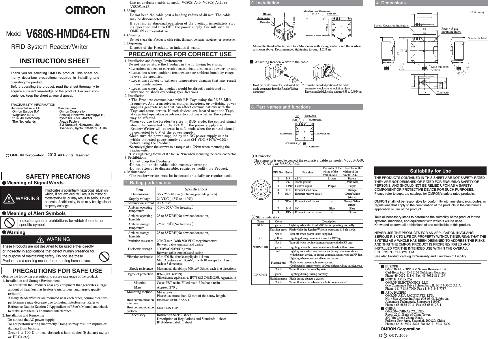 ModelV680S-HMD64-ETN2013RFID System Reader/WriterObserve the following precautions to ensure safe usage of the product. 1. Installation and Storage Environment・Do not install the Products near any equipment that generates a large amount of heat (such as heaters,transformers, and large-capacity resistors).・If many Reader/Writer are mounted near each other, communications performance may decrease due to mutual interference. Refer to Reference Data in Section 7 Appendices of User’s Manual and check to make sure there is no mutual interference. 2. Installation and Removing・Do not use the AC power supply. ・Do not perform wiring incorrectly. Doing so may result in rupture or damage from burning.・Ground to 100 Ω or less through a host device (Ethernet switch or PLCs etc).PRECAUTIONS FOR SAFE USE 1. Installation and Storage EnvironmentDo not use or store the Product in the following locations.・Locations subject to corrosive gases, dust, dirt, metal powder, or salt.・Locations where ambient temperature or ambient humidity range is over the specified.・Locations subject to extreme temperature changes that may result in dew condensation.・Locations where the product would be directly subjected to vibration or shock exceeding specifications. 2. Installation・The Products communicate with RF Tags using the 13.56-MHz frequency. Any transceivers, motors, inverters, or switching power supplies generate noise that can affect communications with the Tags and cause errors. If such devices are located near the Tags, always test operation in advance to confirm whether the system may be affected.・When you use the Reader/Writer in RUN mode, the control signal should be connected to the +24 V of the power supply the Reader/Writer will operate in safe mode when the control signal is connected to 0 V of the power supply.・Make sure the power supplied by the DC power supply unit is within the rated power supply voltage (24 VDC +10%/−15%) before using the Product.・Securely tighten the screws to a torque of 1.2N・m when mounting the reader/writer.・Use a tightening torque of 0.3 to 0.49N・m when mounting the cable connector. 3. Prohibitions・Do not drop the Products.・Do not pull on the cables with excessive strength.・Do not attempt to disassemble, repair, or modify the Procuct.4. Maintenance・The reader/writer must be inspected on a daily or regular basis.PRECAUTIONS FOR CORRECT USE© OMRON Corporation              All Rights Reserved.INSTRUCTION SHEETThank you for selecting OMRON product. This sheet pri-marily describes precautions required in installing andoperating the product.Before operating the product, read the sheet thoroughly toacquire sufficient knowledge of the product. For your con-venience, keep the sheet at your disposal.OMRON CorporationSuitability for UseEUROPEOMRON EUROPE B.V. Sensor Business UnitCarl-Benz Str.4, D-71154 Nufringen GermanyPhone:49-7032-811-0  Fax: 49-7032-811-199NORTH AMERICAOMRON ELECTRONICS  LLCOne Commerce Drive Schaumburg,IL 60173-5302 U.S.A.Phone:1-847-843-7900  Fax : 1-847-843-7787ASIA-PACIFICOMRON ASIA PACIFIC PTE. LTD.No. 438A Alexandra Road #05-05-08(Lobby 2),Alexandra Technopark, Singapore 119967 Phone : 65-6835-3011  Fax :65-6835-2711oTHE PRODUCTS CONTAINED IN THIS SHEET ARE NOT SAFETY RATED.  THEY ARE NOT DESIGNED OR RATED FOR ENSURING SAFETY OF PERSONS, AND SHOULD NOT BE RELIED UPON AS A SAFETY COMPONENT OR PROTECTIVE DEVICE FOR SUCH PURPOSES.Please refer to separate catalogs for OMRON&apos;s safety rated products.OMRON shall not be responsible for conformity with any standards, codes, or regulations that apply to the combination of the products in the customer&apos;s application or use of the product. Take all necessary steps to determine the suitability of the product for the systems, machines, and equipment with which it will be used.Know and observe all prohibitions of use applicable to this product.NEVER USE THE PRODUCTS FOR AN APPLICATION INVOLVING SERIOUS RISK TO LIFE OR PROPERTY WITHOUT ENSURING THAT THE SYSTEM AS A WHOLE HAS BEEN DESIGNED TO ADDRESS THE RISKS, AND THAT THE OMRON PRODUCT IS PROPERLY RATED AND INSTALLED FOR THE INTENDED USE WITHIN THE OVERALL EQUIPMENT OR SYSTEM.See also Product catalog for Warranty and Limitation of Liability.CHINAOMRON(CHINA) CO., LTD. Room 2211, Bank of China Tower,200 Yin Cheng Zhong Road, PuDong New Area, Shanghai, 200120, ChinaPhone : 86-21-5037-2222  Fax :86-21-5037-2200OCT, 2009DManufacturer:  Omron Corporation,  Shiokoji Horikawa, Shimogyo-ku,  Kyoto 600-8530 JAPAN  Ayabe Factory  3-2 Narutani, Nakayama-cho,  Ayabe-shi, Kyoto 623-0105 JAPANTRACEABILITY INFORMATION:Representative in EU:  Omron Europe B.V.  Wegalaan 67-69  2132 JD Hoofddorp,  The NetherlandsItem SpecificationsSupply voltage 24 VDC (-15% to +10%)Consumption surrent0.2A max.Ambient operating temperatureInsulation resistance20MΩ min.（with 500 VDC megohmmeter）Between cable terminals and casingDielectric strengh 1000VAC,50/60Hz,1minBetween cable terminals and casingVibration resistanse10 to 500 Hz, double amplitude: 1.5 mm, Max. Acceleration: 100m/s2,　with 10 sweeps for 11 min. each in 3 directionsShock resistanceMechanical durability: 500m/s2, 3times each in 6 directionsDimensionsDegree of protectionIP67 (IEC 60529)Oil resistance equivalent to IP67F (JIS C 0920:2003, Appendix 1)Material Case: PBT resin, Filled resin: Urethane resinMass Approx. 270 gMounting method M4 screwsPlease use more than 12 mm of the screw length.Ambient operating humidity25 to 85％RH(No dew condensation)Host communication interfaceEtherNet 10/100BASE-T1. Rating performanceAmbient storage temperature-25 to 70℃（No freezing.）Ambient storage humidity25 to 85％RH(No dew condensation)Host communication protocolMODBUS TCPAccessory75 × 75 × 40 mm (excluding protruding parts)-10 to 55℃（No freezing.）Instruction Seet: 1 sheetDescription of Regulations and Standard: 1 sheetIP Address label: 1 sheet(Unit ： mm)4. Dimensions3. Part Names and functions2. InstallationConnectorNORM/ERRLINK/ACTRUNRFNORM/ERR NORM/ERRNORM/ERRAttaching Reader/Writer to the cable1. Hold the cable connector, and insert the     cable connector into the Reader/Writer     connector.2. Turn the threaded portion of the cable     connector clockwise to lock it in place.    Recommended tightening torque: 0.39 to 0.49 N・mSAFETY PRECATIONSMeaning of Signal WordsWarningWARNINGThese Products are not designed to be used either directly or indirectly in applications that detect human presence for the purpose of maintaining safety. Do not use these Products as a sensing means for protecting human lives.InIndicates a potentially hazardous situation which, if not avoided, will result in minor or moderateinjury, or may result in serious injury or death. Additionally, there may be signiﬁcantproperty damage.WARNINGMeaning of Alert SymbolsIndicates general prohibitions for which there is no speciﬁc symbol.・Use an exclusive cable as model V680S-A40, V680S-A41, or V680S-A42.3. Using・Do not bend the cable past a bending radius of 40 mm. The cable may be disconnected.・If you find an abnormal operation of the product, immediately stop its operation and turn OFF the power supply. Consult with an OMRON representative.4. Cleaning・Do not clean the Products with paint thinner, benzene, acetone, or kerosene.5. Disposing・Dispose of the Products as industrial waste. Mount the Reader/Writer with four M4 screws with spring washers and flat washers as shown above. Recommended tightening torque:  1.2 N・mM4 screwSpring washerFlat washer65±0.265±0.2 Four, M4Mounting Hole Dimensions6575(17) 926575323117.55.9640ConnectorM12 threaded sectionSeven, Operation indicators Four, 4.5-dia.mounting holesStandards label（2）Status indicatorsRUNRFFlashing greengreenyellowColorNamegreenFlash while the Reader/Writer is operating in Safe mode.Lighting while the Reader/Writer is operating normally.Lighting during communication for RF Tag.DescriptionLighting when the communications finish with no error.redLighting once when an error occurs during communications with the host device, or during communications with an RF Tag.Lighting when unrecoverable error occurs.Flashing red Flash when recoverable error occurs.(Configuration memory error, or Control signal wiring mistake, etc.)LINK/ACT green Lighting during linking normaly.NORM/ERRFlashing green Flash during detects a carrier.（1）ConnectorThe connector is used to connect the exclusive cable as model V680S-A40, V680S-A41, or V680S-A42.1234567812345FGTD-CONT24PRD+NamePIN No.678TD+RD-24NFrame groundEthernet send data -Control signal+24VEthernet receive data +FunctionEthernet send data +Ethernet receive data -0V(Drain wire)OrangePurpleBrownGreen/White(stripe)Orange/White(stripe)GreenBlue--PurpleBrown-The color of the wiring of the V680S-A41.--BlueThe color of the wiring of the V680S-A42.Not lit Turn off when power is not supplied.Not lit Turn off when not in communication with the RF tags.Not lit Turn off when the standby state.Not lit Turn off when the ethernet cable is not connected.