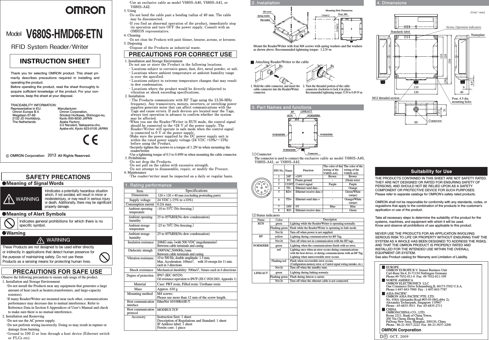ModelV680S-HMD66-ETN2013RFID System Reader/WriterObserve the following precautions to ensure safe usage of the product. 1. Installation and Storage Environment・Do not install the Products near any equipment that generates a large amount of heat (such as heaters,transformers, and large-capacity resistors).・If many Reader/Writer are mounted near each other, communications performance may decrease due to mutual interference. Refer to Reference Data in Section 8 Appendices of User’s Manual and check to make sure there is no mutual interference. 2. Installation and Removing・Do not use the AC power supply. ・Do not perform wiring incorrectly. Doing so may result in rupture or damage from burning.・Ground to 100 Ω or less through a host device (Ethernet switch or PLCs etc).PRECAUTIONS FOR SAFE USE 1. Installation and Storage EnvironmentDo not use or store the Product in the following locations.・Locations subject to corrosive gases, dust, dirt, metal powder, or salt.・Locations where ambient temperature or ambient humidity range is over the specified.・Locations subject to extreme temperature changes that may result in dew condensation.・Locations where the product would be directly subjected to vibration or shock exceeding specifications. 2. Installation・The Products communicate with RF Tags using the 13.56-MHz frequency. Any transceivers, motors, inverters, or switching power supplies generate noise that can affect communications with the Tags and cause errors. If such devices are located near the Tags, always test operation in advance to confirm whether the system may be affected.・When you use the Reader/Writer in RUN mode, the control signal should be connected to the +24 V of the power supply. The Reader/Writer will operate in safe mode when the control signal is connected to 0 V of the power supply.・Make sure the power supplied by the DC power supply unit is within the rated power supply voltage (24 VDC +10%/−15%) before using the Product.・Securely tighten the screws to a torque of 1.2N・m when mounting the reader/writer.・Use a tightening torque of 0.3 to 0.49N・m when mounting the cable connector. 3. Prohibitions・Do not drop the Products.・Do not pull on the cables with excessive strength.・Do not attempt to disassemble, repair, or modify the Procuct.4. Maintenance・The reader/writer must be inspected on a daily or regular basis.PRECAUTIONS FOR CORRECT USE© OMRON Corporation              All Rights Reserved.INSTRUCTION SHEETThank you for selecting OMRON product. This sheet pri-marily describes precautions required in installing andoperating the product.Before operating the product, read the sheet thoroughly toacquire sufficient knowledge of the product. For your con-venience, keep the sheet at your disposal.OMRON CorporationSuitability for UseEUROPEOMRON EUROPE B.V. Sensor Business UnitCarl-Benz Str.4, D-71154 Nufringen GermanyPhone:49-7032-811-0  Fax: 49-7032-811-199NORTH AMERICAOMRON ELECTRONICS  LLCOne Commerce Drive Schaumburg,IL 60173-5302 U.S.A.Phone:1-847-843-7900  Fax : 1-847-843-7787ASIA-PACIFICOMRON ASIA PACIFIC PTE. LTD.No. 438A Alexandra Road #05-05-08(Lobby 2),Alexandra Technopark, Singapore 119967 Phone : 65-6835-3011  Fax :65-6835-2711oTHE PRODUCTS CONTAINED IN THIS SHEET ARE NOT SAFETY RATED.  THEY ARE NOT DESIGNED OR RATED FOR ENSURING SAFETY OF PERSONS, AND SHOULD NOT BE RELIED UPON AS A SAFETY COMPONENT OR PROTECTIVE DEVICE FOR SUCH PURPOSES.Please refer to separate catalogs for OMRON&apos;s safety rated products.OMRON shall not be responsible for conformity with any standards, codes, or regulations that apply to the combination of the products in the customer&apos;s application or use of the product. Take all necessary steps to determine the suitability of the product for the systems, machines, and equipment with which it will be used.Know and observe all prohibitions of use applicable to this product.NEVER USE THE PRODUCTS FOR AN APPLICATION INVOLVING SERIOUS RISK TO LIFE OR PROPERTY WITHOUT ENSURING THAT THE SYSTEM AS A WHOLE HAS BEEN DESIGNED TO ADDRESS THE RISKS, AND THAT THE OMRON PRODUCT IS PROPERLY RATED AND INSTALLED FOR THE INTENDED USE WITHIN THE OVERALL EQUIPMENT OR SYSTEM.See also Product catalog for Warranty and Limitation of Liability.CHINAOMRON(CHINA) CO., LTD. Room 2211, Bank of China Tower,200 Yin Cheng Zhong Road, PuDong New Area, Shanghai, 200120, ChinaPhone : 86-21-5037-2222  Fax :86-21-5037-2200OCT, 2009DManufacturer:  Omron Corporation,  Shiokoji Horikawa, Shimogyo-ku,  Kyoto 600-8530 JAPAN  Ayabe Factory  3-2 Narutani, Nakayama-cho,  Ayabe-shi, Kyoto 623-0105 JAPANTRACEABILITY INFORMATION:Representative in EU:  Omron Europe B.V.  Wegalaan 67-69  2132 JD Hoofddorp,  The NetherlandsItem SpecificationsSupply voltage 24 VDC (-15% to +10%)Consumption surrent0.2A max.Ambient operating temperatureInsulation resistance20MΩ min.（with 500 VDC megohmmeter）Between cable terminals and casingDielectric strengh 1000VAC,50/60Hz,1minBetween cable terminals and casingVibration resistanse10 to 500 Hz, double amplitude: 1.5 mm, Max. Acceleration: 100m/s2,　with 10 sweeps for 11 min. each in 3 directionsShock resistanceDimensionsDegree of protectionIP67 (IEC 60529)Oil resistance equivalent to IP67F (JIS C 0920:2003, Appendix 1)Material Case: PBT resin, Filled resin: Urethane resinMassMounting method M4 screwsPlease use more than 12 mm of the screw length.Ambient operating humidity25 to 85％RH(No dew condensation)Host communication interfaceEtherNet 10/100BASE-T1. Rating performanceAmbient storage temperature-25 to 70℃（No freezing.）Ambient storage humidity25 to 85％RH(No dew condensation)Host communication protocolMODBUS TCPAccessoryApprox. 630 g120 × 120 × 40 mm (excluding protruding parts)-10 to 55℃（No freezing.）Instruction Seet: 1 sheetDescription of Regulations and Standard: 1 sheetIP Address label: 1 sheetFerrite core: 1 piece4. Dimensions3. Part Names and functions2. InstallationConnectorNORM/ERRLINK/ACTRUNRFNORM/ERR NORM/ERRNORM/ERR（2）Status indicatorsRUNRFFlashing greengreenyellowColorNamegreenFlash while the Reader/Writer is operating in Safe mode.Lighting while the Reader/Writer is operating normally.Lighting during communication for RF Tag.DescriptionLighting when the communications finish with no error.redLighting once when an error occurs during communications with the host device, or during communications with an RF Tag.Lighting when unrecoverable error occurs.Flashing red Flash when recoverable error occurs.(Configuration memory error, or Control signal wiring mistake, etc.)LINK/ACT green Lighting during linking normaly.NORM/ERRFlashing green Flash during detects a carrier.Attaching Reader/Writer to the cable1. Hold the cable connector, and insert the     cable connector into the Reader/Writer     connector.2. Turn the threaded portion of the cable     connector clockwise to lock it in place.    Recommended tightening torque: 0.39 to 0.49 N・m（1）ConnectorThe connector is used to connect the exclusive cable as model V680S-A40, V680S-A41, or V680S-A42.1234567812345FGTD-CONT24PRD+NamePIN No.678TD+RD-24NFrame groundEthernet send data -Control signal+24VEthernet receive data +FunctionEthernet send data +Ethernet receive data -0V(Drain wire)OrangePurpleBrownGreen/White(stripe)Orange/White(stripe)GreenBlue--PurpleBrown-The color of the wiring of the V680S-A41.--BlueThe color of the wiring of the V680S-A42.SAFETY PRECATIONSMeaning of Signal WordsWarningWARNINGThese Products are not designed to be used either directly or indirectly in applications that detect human presence for the purpose of maintaining safety. Do not use these Products as a sensing means for protecting human lives.InIndicates a potentially hazardous situation which, if not avoided, will result in minor or moderateinjury, or may result in serious injury or death. Additionally, there may be signiﬁcantproperty damage.WARNINGMeaning of Alert SymbolsIndicates general prohibitions for which there is no speciﬁc symbol.・Use an exclusive cable as model V680S-A40, V680S-A41, or V680S-A42.3. Using・Do not bend the cable past a bending radius of 40 mm. The cable may be disconnected.・If you find an abnormal operation of the product, immediately stop its operation and turn OFF the power supply. Consult with an OMRON representative.4. Cleaning・Do not clean the Products with paint thinner, benzene, acetone, or kerosene.5. Disposing・Dispose of the Products as industrial waste. Mount the Reader/Writer with four M4 screws with spring washers and flat washers as shown above. Recommended tightening torque:  1.2 N・mM4 screwSpring washerFlat washer110±0.2110±0.2 Four, M4Mounting Hole Dimensions17.5Connector6031120110Four, 4.5-dia.mounting holes120110(16)136404.96Seven, Operation indicatorsStandards labelNameplateM12 threaded section(Unit ： mm)Mechanical durability: 500m/s2, 3times each in 6 directionsNot lit Turn off when power is not supplied.Not lit Turn off when not in communication with the RF tags.Not lit Turn off when the standby state.Not lit Turn off when the ethernet cable is not connected.