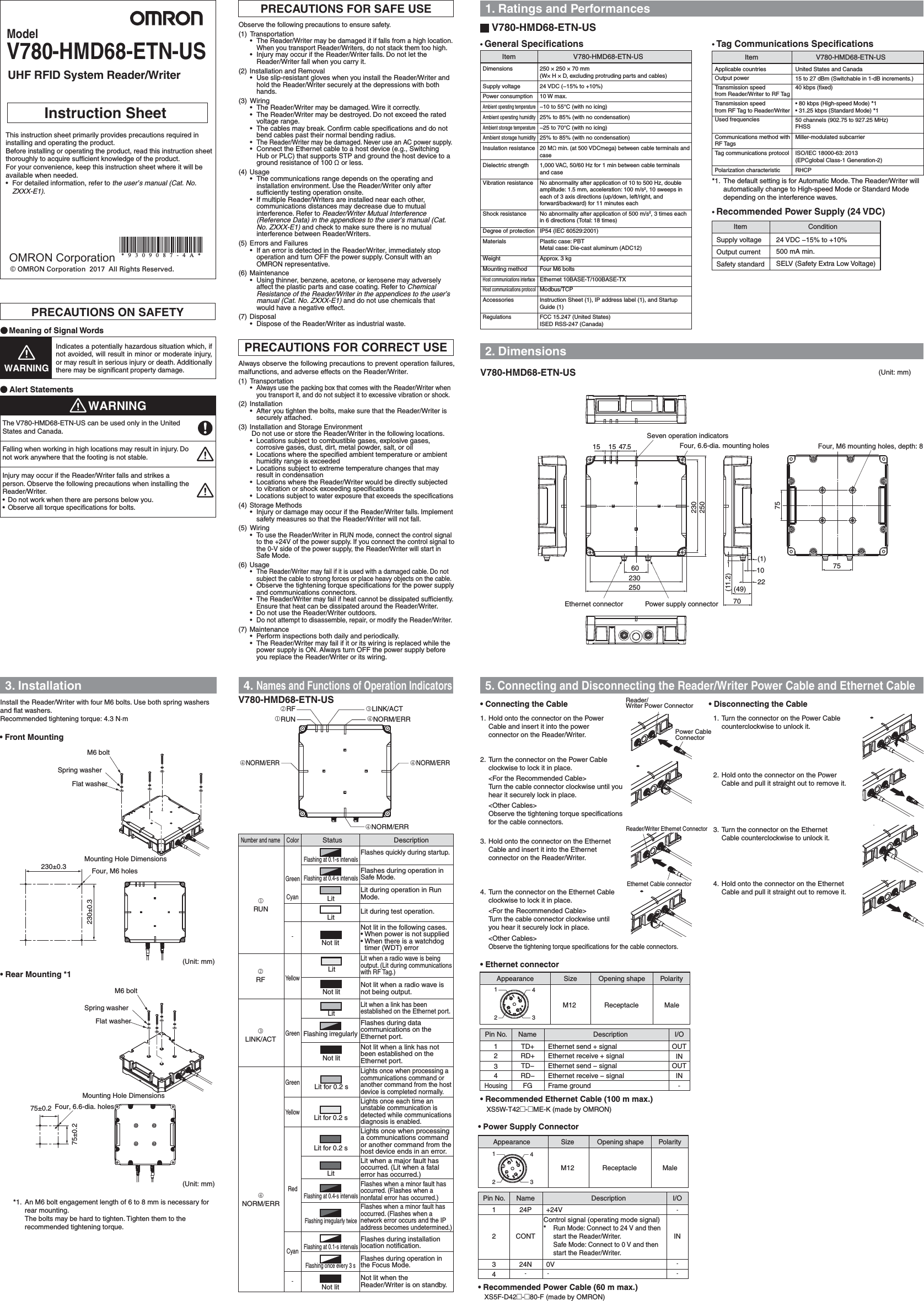 Dimensions  250 × 250 × 70 mm(W× H × D, excluding protruding parts and cables)Supply voltage  24 VDC (−15% to +10%)Power consumption  10 W max.Ambient operating temperature  −10 to 55°C (with no icing)Ambient operating humidity  25% to 85% (with no condensation)Ambient storage temperature  −25 to 70°C (with no icing)Ambient storage humidity  25% to 85% (with no condensation)Insulation resistance 20 MΩ min. (at 500 VDCmega) between cable terminals and caseDielectric strength  1,000 VAC, 50/60 Hz for 1 min between cable terminals and caseVibration resistance  No abnormality after application of 10 to 500 Hz, double amplitude: 1.5 mm, acceleration: 100 m/s2, 10 sweeps in each of 3 axis directions (up/down, left/right, and forward/backward) for 11 minutes eachShock resistance  No abnormality after application of 500 m/s2, 3 times each in 6 directions (Total: 18 times)Degree of protection  IP54 (IEC 60529:2001)Materials  Plastic case: PBTMetal case: Die-cast aluminum (ADC12)Weight  Approx. 3 kgMounting method  Four M6 boltsHost communications interface Ethernet 10BASE-T/100BASE-TXHost communications protocol Modbus/TCPAccessories  Instruction Sheet (1), IP address label (1), and Startup Guide (1)Regulations  FCC 15.247 (United States)ISED RSS-247 (Canada)PRECAUTIONS FOR SAFE USE 1. Ratings and Performances3. Installation 4. Names and Functions of Operation Indicators2. DimensionsPRECAUTIONS ON SAFETYPRECAUTIONS FOR CORRECT USEUHF RFID System Reader/WriterV780-HMD68-ETN-USModel© OMRON Corporation  2017  All Rights Reserved.   Instruction Sheet V780-HMD68-ETN-US• Rear Mounting *1• Front Mounting• Power Supply Connector• Connecting the Cable • Disconnecting the Cable• Ethernet connector• Recommended Ethernet Cable (100 m max.)• Recommended Power Cable (60 m max.)• Tag Communications SpecificationsItem V780-HMD68-ETN-USUnited States and Canada15 to 27 dBm (Switchable in 1-dB increments.)40 kbps (fixed)• 80 kbps (High-speed Mode) *1• 31.25 kbps (Standard Mode) *150 channels (902.75 to 927.25 MHz)FHSSMiller-modulated subcarrierISO/IEC 18000-63: 2013 (EPCglobal Class-1 Generation-2)RHCP(Unit: mm)(Unit: mm)230±0.3 Four, M6 holes230±0.3Spring washerFlat washerM6 bolt75±0.2 Four, 6.6-dia. holes75±0.2Spring washerFlat washerM6 boltV780-HMD68-ETN-USV780-HMD68-ETN-USNORM/ERRNORM/ERRNORM/ERRNORM/ERRLINK/ACTRFRUN47.515156022 10 75 75 Four, M6 mounting holes, depth: 8Seven operation indicatorsFour, 6.6-dia. mounting holes250230230250 (49) 70  (11.2) (1) (Unit: mm)Power supply connectorEthernet connectorInstall the Reader/Writer with four M6 bolts. Use both spring washers and flat washers.Recommended tightening torque: 4.3 N·mWARNINGWARNINGMeaning of Signal WordsAlert StatementsIndicates a potentially hazardous situation which, if not avoided, will result in minor or moderate injury, or may result in serious injury or death. Additionally there may be significant property damage.Observe the following precautions to ensure safety.(1) Transportation• The Reader/Writer may be damaged it if falls from a high location. When you transport Reader/Writers, do not stack them too high.•  Injury may occur if the Reader/Writer falls. Do not let the Reader/Writer fall when you carry it.(2) Installation and Removal• Use slip-resistant gloves when you install the Reader/Writer and hold the Reader/Writer securely at the depressions with both hands.(3) Wiring•  The Reader/Writer may be damaged. Wire it correctly.•  The Reader/Writer may be destroyed. Do not exceed the rated voltage range.•  The cables may break. Confirm cable specifications and do not bend cables past their normal bending radius.• The Reader/Writer may be damaged. Never use an AC power supply.•  Connect the Ethernet cable to a host device (e.g., Switching Hub or PLC) that supports STP and ground the host device to a ground resistance of 100 Ω or less.(4) Usage•  The communications range depends on the operating and installation environment. Use the Reader/Writer only after sufficiently testing operation onsite.•  If multiple Reader/Writers are installed near each other, communications distances may decrease due to mutual interference. Refer to Reader/Writer Mutual Interference (Reference Data) in the appendices to the user’s manual (Cat. No. ZXXX-E1) and check to make sure there is no mutual interference between Reader/Writers.(5) Errors and Failures•  If an error is detected in the Reader/Writer, immediately stop operation and turn OFF the power supply. Consult with an OMRON representative.(6) Maintenance•  Using thinner, benzene, acetone, or kerosene may adversely affect the plastic parts and case coating. Refer to Chemical Resistance of the Reader/Writer in the appendices to the user’s manual (Cat. No. ZXXX-E1) and do not use chemicals that would have a negative effect.(7) Disposal•  Dispose of the Reader/Writer as industrial waste.Always observe the following precautions to prevent operation failures, malfunctions, and adverse effects on the Reader/Writer.(1) Transportation• Always use the packing box that comes with the Reader/Writer when you transport it, and do not subject it to excessive vibration or shock.(2) Installation•  After you tighten the bolts, make sure that the Reader/Writer is securely attached.(3) Installation and Storage EnvironmentDo not use or store the Reader/Writer in the following locations.•  Locations subject to combustible gases, explosive gases, corrosive gases, dust, dirt, metal powder, salt, or oil•  Locations where the specified ambient temperature or ambient humidity range is exceeded•  Locations subject to extreme temperature changes that may result in condensation•  Locations where the Reader/Writer would be directly subjected to vibration or shock exceeding specifications•  Locations subject to water exposure that exceeds the specifications(4) Storage Methods•  Injury or damage may occur if the Reader/Writer falls. Implement safety measures so that the Reader/Writer will not fall.(5) Wiring•  To use the Reader/Writer in RUN mode, connect the control signal to the +24V of the power supply. If you connect the control signal to the 0-V side of the power supply, the Reader/Writer will start in Safe Mode.(6) Usage•  The Reader/Writer may fail if it is used with a damaged cable. Do not subject the cable to strong forces or place heavy objects on the cable.•  Observe the tightening torque specifications for the power supply and communications connectors.• The Reader/Writer may fail if heat cannot be dissipated sufficiently. Ensure that heat can be dissipated around the Reader/Writer.•  Do not use the Reader/Writer outdoors.•  Do not attempt to disassemble, repair, or modify the Reader/Writer.(7) Maintenance•  Perform inspections both daily and periodically.•  The Reader/Writer may fail if it or its wiring is replaced while the power supply is ON. Always turn OFF the power supply before you replace the Reader/Writer or its wiring.Falling when working in high locations may result in injury. Do not work anywhere that the footing is not stable.Injury may occur if the Reader/Writer falls and strikes a person. Observe the following precautions when installing the Reader/Writer.•  Do not work when there are persons below you.•  Observe all torque specifications for bolts.*1.  An M6 bolt engagement length of 6 to 8 mm is necessary for rear mounting.The bolts may be hard to tighten. Tighten them to the recommended tightening torque.Opening shape PolaritySizeM12 Receptacle MaleDescription I/ONamePin No.123424PCONT24N--IN--+24V0V-Description I/ONamePin No.1234HousingTD+TD−RD+RD−FGOUTOUTININ-Ethernet send + signalEthernet send − signalEthernet receive − signalFrame groundEthernet receive + signal1234Opening shape PolaritySizeAppearanceAppearanceM12 Receptacle Male12345. Connecting and Disconnecting the Reader/Writer Power Cable and Ethernet CableXS5W-T42@-@ME-K (made by OMRON)XS5F-D42@-@80-F (made by OMRON)• Recommended Power Supply (24 VDC)ConditionItemSupply voltageOutput currentSafety standard24 VDC −15% to +10%SELV (Safety Extra Low Voltage)500 mA min.*1.  The default setting is for Automatic Mode. The Reader/Writer will automatically change to High-speed Mode or Standard Mode depending on the interference waves.Reader/Writer Ethernet ConnectorEthernet Cable connectorReader/Writer Power ConnectorPower Cable Connector1.  Hold onto the connector on the Power Cable and insert it into the power connector on the Reader/Writer.2.  Turn the connector on the Power Cable clockwise to lock it in place.  &lt;For the Recommended Cable&gt;Turn the cable connector clockwise until you hear it securely lock in place. &lt;Other Cables&gt;Observe the tightening torque specifications for the cable connectors.3.  Hold onto the connector on the Ethernet Cable and insert it into the Ethernet connector on the Reader/Writer.4.  Turn the connector on the Ethernet Cable clockwise to lock it in place.  &lt;For the Recommended Cable&gt;Turn the cable connector clockwise until you hear it securely lock in place. &lt;Other Cables&gt;Observe the tightening torque specifications for the cable connectors.1.  Turn the connector on the Power Cable counterclockwise to unlock it.2.  Hold onto the connector on the Power Cable and pull it straight out to remove it.3.  Turn the connector on the Ethernet Cable counterclockwise to unlock it.4.  Hold onto the connector on the Ethernet Cable and pull it straight out to remove it.Item V780-HMD68-ETN-US• General SpecificationsStatus DescriptionNumber and nameColorRUNGreenCyanCyan-RFYellowLINK/ACTGreenNORM/ERRGreenRedFlashing at 0.1-s intervalsFlashing at 0.4-s intervalsLitFlashing irregularlyLitFlashing at 0.4-s intervalsFlashing irregularly twiceNot litLitNot litLitNot litLit for 0.2 sLit for 0.2 sFlashes quickly during startup.Flashes during operation in Safe Mode.Lit during operation in Run Mode.Lit during test operation.Not lit in the following cases.• When power is not supplied• When there is a watchdog timer (WDT) errorLit when a radio wave is being output. (Lit during communications with RF Tag.)Not lit when a radio wave is not being output.Lit when a link has been established on the Ethernet port.Flashes during data communications on the Ethernet port.Not lit when a link has not been established on the Ethernet port.Lights once when processing a communications command or another command from the host device is completed normally.Lights once each time an unstable communication is detected while communications diagnosis is enabled.Lights once when processing a communications command or another command from the host device ends in an error.Lit when a major fault has occurred. (Lit when a fatal error has occurred.)Flashes when a minor fault has occurred. (Flashes when a nonfatal error has occurred.)Flashes when a minor fault has occurred. (Flashes when a network error occurs and the IP address becomes undetermined.)Flashes during installation location notification.Flashes during operation in the Focus Mode.Not lit when the Reader/Writer is on standby.YellowLit for 0.2 sFlashing at 0.1-s intervalsLit-Not litFlashing once every 3 sMounting Hole DimensionsThe V780-HMD68-ETN-US can be used only in the United States and Canada.This instruction sheet primarily provides precautions required in installing and operating the product.Before installing or operating the product, read this instruction sheet thoroughly to acquire sufficient knowledge of the product.For your convenience, keep this instruction sheet where it will be available when needed.•  For detailed information, refer to the user’s manual (Cat. No. ZXXX-E1).Mounting Hole DimensionsOMRON CorporationApplicable countriesOutput powerTransmission speed from Reader/Writer to RF TagTransmission speed from RF Tag to Reader/WriterUsed frequenciesCommunications method with RF TagsTag communications protocolPolarization characteristicControl signal (operating mode signal)* Run Mode: Connect to 24 V and then start the Reader/Writer.Safe Mode: Connect to 0 V and then start the Reader/Writer.*9309087-4A*